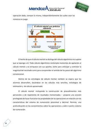 90
operación dada, siempre la misma, independientemente de cuáles sean los
números en juego.
El hecho de que el cálculo mental se distinga del cálculo algorítmico no supone
que se oponga a él. Todo cálculo algorítmico contempla momentos de apelación al
cálculo mental y se enriquece con sus aportes, tanto para anticipar y controlar la
magnitud del resultado como para comprender el sentido de los pasos del algoritmo
convencional.
Dentro de las estrategias de cálculo mental, también se espera que los
alumnos desarrollen, basándose en los cálculos más sencillos, estrategias de
estimación y de cálculo aproximado.
El cálculo mental -incluyendo la construcción de procedimientos más
personales y de repertorios de resultados memorizados – propone una ocasión
privilegiada de hacer funcionar las propiedades de las operaciones en relación con las
características del sistema de numeración posicional y decimal. Permite, una
profundización en los conocimientos sobre las operaciones y sobre nuestro sistema
de numeración.
 