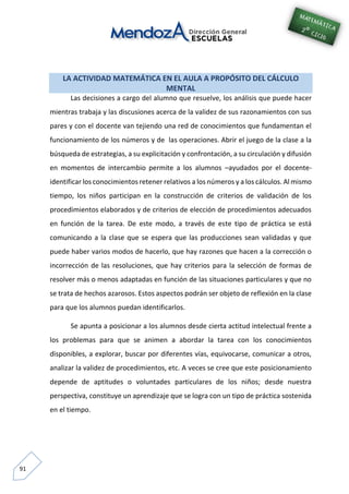 91
LA ACTIVIDAD MATEMÁTICA EN EL AULA A PROPÓSITO DEL CÁLCULO
MENTAL
Las decisiones a cargo del alumno que resuelve, los análisis que puede hacer
mientras trabaja y las discusiones acerca de la validez de sus razonamientos con sus
pares y con el docente van tejiendo una red de conocimientos que fundamentan el
funcionamiento de los números y de las operaciones. Abrir el juego de la clase a la
búsqueda de estrategias, a su explicitación y confrontación, a su circulación y difusión
en momentos de intercambio permite a los alumnos –ayudados por el docente-
identificar los conocimientos retener relativos a los números y a los cálculos. Al mismo
tiempo, los niños participan en la construcción de criterios de validación de los
procedimientos elaborados y de criterios de elección de procedimientos adecuados
en función de la tarea. De este modo, a través de este tipo de práctica se está
comunicando a la clase que se espera que las producciones sean validadas y que
puede haber varios modos de hacerlo, que hay razones que hacen a la corrección o
incorrección de las resoluciones, que hay criterios para la selección de formas de
resolver más o menos adaptadas en función de las situaciones particulares y que no
se trata de hechos azarosos. Estos aspectos podrán ser objeto de reflexión en la clase
para que los alumnos puedan identificarlos.
Se apunta a posicionar a los alumnos desde cierta actitud intelectual frente a
los problemas para que se animen a abordar la tarea con los conocimientos
disponibles, a explorar, buscar por diferentes vías, equivocarse, comunicar a otros,
analizar la validez de procedimientos, etc. A veces se cree que este posicionamiento
depende de aptitudes o voluntades particulares de los niños; desde nuestra
perspectiva, constituye un aprendizaje que se logra con un tipo de práctica sostenida
en el tiempo.
 