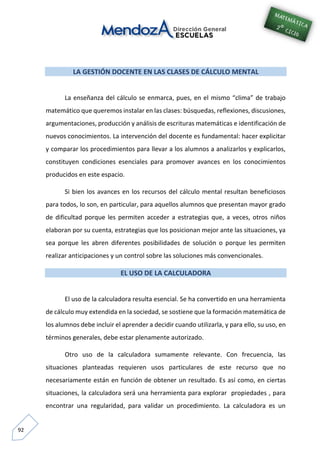 92
LA GESTIÓN DOCENTE EN LAS CLASES DE CÁLCULO MENTAL
La enseñanza del cálculo se enmarca, pues, en el mismo “clima” de trabajo
matemático que queremos instalar en las clases: búsquedas, reflexiones, discusiones,
argumentaciones, producción y análisis de escrituras matemáticas e identificación de
nuevos conocimientos. La intervención del docente es fundamental: hacer explicitar
y comparar los procedimientos para llevar a los alumnos a analizarlos y explicarlos,
constituyen condiciones esenciales para promover avances en los conocimientos
producidos en este espacio.
Si bien los avances en los recursos del cálculo mental resultan beneficiosos
para todos, lo son, en particular, para aquellos alumnos que presentan mayor grado
de dificultad porque les permiten acceder a estrategias que, a veces, otros niños
elaboran por su cuenta, estrategias que los posicionan mejor ante las situaciones, ya
sea porque les abren diferentes posibilidades de solución o porque les permiten
realizar anticipaciones y un control sobre las soluciones más convencionales.
EL USO DE LA CALCULADORA
El uso de la calculadora resulta esencial. Se ha convertido en una herramienta
de cálculo muy extendida en la sociedad, se sostiene que la formación matemática de
los alumnos debe incluir el aprender a decidir cuando utilizarla, y para ello, su uso, en
términos generales, debe estar plenamente autorizado.
Otro uso de la calculadora sumamente relevante. Con frecuencia, las
situaciones planteadas requieren usos particulares de este recurso que no
necesariamente están en función de obtener un resultado. Es así como, en ciertas
situaciones, la calculadora será una herramienta para explorar propiedades , para
encontrar una regularidad, para validar un procedimiento. La calculadora es un
 