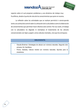 93
soporte sobre el cual proponer problemas y una dinámica de trabajo muy
fructíferos, desde el punto de vista de los conocimientos que pone en escena.
La reflexión sobre las actividades que se realizan permitirá ir construyendo
tanto una actitud de control sobre la utilización de la calculadora como la elaboración
de conocimientos que permitan hacer efectivo este control. Por esa razón, el trabajo
con la calculadora no degrada ni reemplaza el tratamiento de los cálculos
convencionales con lápiz y papel u otros cálculos mentales, sino que los enriquece.
BIBLIOGRAFÍA
- Claudia Broitman. Estrategias de cálculo con números naturales. Segundo ciclo
primaria. Ed. Santillana.
- Ponce, Sadosky, Cálculo mental con números naturales. Apuntes para la
enseñanza.
 