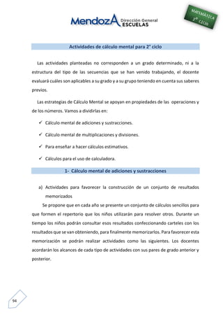 94
Actividades de cálculo mental para 2° ciclo
Las actividades planteadas no corresponden a un grado determinado, ni a la
estructura del tipo de las secuencias que se han venido trabajando, el docente
evaluará cuáles son aplicables a su grado y a su grupo teniendo en cuenta sus saberes
previos.
Las estrategias de Cálculo Mental se apoyan en propiedades de las operaciones y
de los números. Vamos a dividirlas en:
 Cálculo mental de adiciones y sustracciones.
 Cálculo mental de multiplicaciones y divisiones.
 Para enseñar a hacer cálculos estimativos.
 Cálculos para el uso de calculadora.
1- Cálculo mental de adiciones y sustracciones
a) Actividades para favorecer la construcción de un conjunto de resultados
memorizados
Se propone que en cada año se presente un conjunto de cálculos sencillos para
que formen el repertorio que los niños utilizarán para resolver otros. Durante un
tiempo los niños podrán consultar esos resultados confeccionando carteles con los
resultados que se van obteniendo, para finalmente memorizarlos. Para favorecer esta
memorización se podrán realizar actividades como las siguientes. Los docentes
acordarán los alcances de cada tipo de actividades con sus pares de grado anterior y
posterior.
 