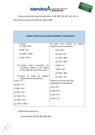 97
Sumas y restas de números particulares (90, 900, 110, 80, 120, etc.) a
partir de las sumas y restas de 10, 100 y 1.000
SUMAS Y RESTAS CON ALGUNOS NÚMEROS “PARTICULARES”
1) Calcula:
a) 1.900 + 100 =
b) 990 + 10 =
c) 3.900 + 1.100 =
d) 790 + 110 =
2) Cuando hayas encontrado los
resultados, explica si hay alguna
forma rápida de hacer estas sumas.
3) Busca un modo de obtener
rápidamente el resultado de:
a) 86 + 11 =
b) 529 + 11 =
c) 894 + 101 =
d) 963 + 101 =
e) 7.305 + 11 =
f) 7.305 + 101 =
g) 7.305 + 1.001 =
4) Busca una manera de conocer
rápidamente el resultado de:
a) 43 + 99 =
b) 1.362 + 99 =
c) 2.240 + 900 =
d) 3.572 + 990 =
e) 368 + 9 =
f) 262 – 90 =
g) 5.639 – 900 =
h) 1.970 – 99 =
5) Busca una manera de saber
rápidamente el resultado de:
a) 26 + 59 =
b) 108 + 79 =
c) 463 + 41 =
d) 579 + 21 =
Escribí cómo hacés para :
- Sumar rápido 90; 99; 900; 990; 999
 