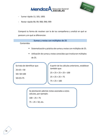 98
- Sumar rápido 11; 101; 1001
- Restar rápido 90; 99; 900; 990; 999
Compará tu forma de resolver con la de tus compañeros y analizá en qué se
parecen y en qué se diferencian.
Sumas y restas con múltiplos de 25
Contenidos
 Sistematización y práctica de sumas y restas con múltiplos de 25.
 Utilización de sumas y restas conocidas que involucran múltiplos
de 25.
Se trata de identificar que:
25+25 = 50
50+ 50=100
50+25=75
A partir de los cálculos anteriores, establecer
también que:
25 + 25 + 25 + 25 = 100
25 + 25 + 25 = 75
75 + 25 = 100
Se plantearán además restas asociadas a estos
cálculos, por ejemplo:
100 – 25 = 75
75 – 25 = 50, etc.
 
