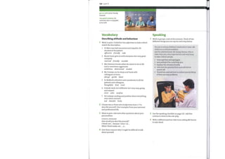 104 Unit 11
get on with (v) be friendly
towards
very good company (n)
someone who is enjoyable
to be with
Vocabulary
t;
1
2
3
Speaking
Work in groups. Look at this scenario. Think oftwo
different things you can say for each step below.
You are in a busy children's ward and a 5-year-old
child is in a critical condition.
Ask the phlebotomist, Mr Sanjay Kumar, who is
older than you, very experienced, and very busy,
to take a blood sample.
2
3
4
Describing attitude and behaviour
Work in pairs. Underline two adjectives in italics which
match the description.
1 Dr Muir was bad mannered and impolite. He
shouted at the patient.
offensive friendly rude
2 Nurse Dunn gets on with everyone; he's very good
company.
reserved friendly sociable
3 Mrs Paterson knows what she wants to do in life
and is sometimes aggressive.
ambitious determined modest
4 Mr Conway can be sharp and frank with
colleagues at times.
abrupt gentle blunt
5 Dr Bedford's attentive and considerate to all her
patients and colleagues.
thoughtful kind cruel
6 Outside work, he's different: he's very easy-going
and relaxed.
strict calm carefree
7 He's always smiling and positive about everything,
even when stressed.
sad cheerful lively
Choose two or three sets of adjectives from 1—7 to
describe yourself. Give examples from your personal
and professional life.
Work in pairs. Ask each other questions about your
personalities.
USEFUL PHRASES
Howwouldyou describeyourself?
I think Iam ... because /since /as ...
WhatI think makes me ... , is ...
Give three reasons why it might be difficult to talk
about yourself.
1
2
3
4
5
Interrupt him and apologize.
Ask politely if he could help you.
Explain the situation briefly.
Give him the priority form and ask him to
send it off.
Thank him and ask him to contact you by bleep
if there are any problems.
Use the speaking checklist on page 120. Add five
criteria to check in the role-play.
With a different partner, take turns asking Mr Kumar
to take blood.
 