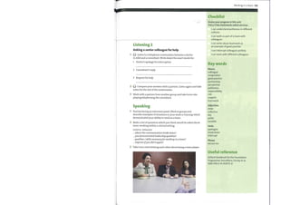 Listening 2
Asking a senior colleague for help
Listen to a telephone conversation between a doctor
in A&E and a consultant. Write down the exact words for:
1 Doctor's apology for interruption
2 Consultant's reply
3 Request for help
Q Compare your answers with a partner. Listen again and take
2
notes for the rest ofthe conversation.
3 Work with a partner from another group and take turns role-
playing telephoning the consultant.
Speaking
Practise facing an interview panel. Work in groups and
describe examples of situations in your work or training which
demonstrated your ability to work as a team.
2 Make a list of questions which you think would be asked about
team-working within a clinical setting.
USEFUL PHRASES
where the communication broke down?
you demonstrated leadership qualities?
qualities / skills necessaryforworking in a team?
improve ifyou did it again?
3 Take turns interviewing each other about being a team player.
Working in a team 105
Checklist
Assess your progress in this unit.
Tick (V) the statements which are true.
I can understand politeness in different
cultures.
I can work as part of a team with
colleagues.
I can write about teamwork as
an example of good practice.
I can interrupt colleagues politely.
I can work with different colleagues.
Key words
Nouns
colleague
cooperation
good practice
partnership
perspective
politeness
responsibility
role
support
teamwork
Adjectives
close
collective
key
polite
sociable
Verbs
apologize
break down
interrupt
Phrase
excuse me
Useful reference
Oxford Handbook for the Foundation
Programme 2nd edition, Hurley et al,
ISBN 978-0-19-954773-9
 