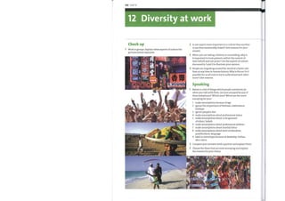 106 Unit 12
12 Diversity at work
Check up
Work in groups. Explain what aspects of culture the
pictures below represent.
YOSHID
Is one aspect more important to a culture than another
or are they inextricably linked? Give reasons for your
answer.
When you are taking a history or counselling, why is
it important to treat patients within the context of
their beliefs and not yours? Use the aspects of culture
discussed in 1 and 2 to illustrate your opinion.
People are migrating around the world at a faster rate
than at any time in human history. Whyis this so? Is it
possible for us all nowto try to understand each other
more? Give reasons.
Speaking
Below is a list ofthings which people sometimes do
whenyou talk with them. Are you annoyed by any of
these behaviours? Which ones? Which are the most
annoying for you?
1
2
3
4
5
6
7
8
9
make assumptions because of age
ignore the importance offestivals, celebrations,
holidays
ignore people's diet
make assumptions about professional status
make assumptions about or be ignorant
of others' beliefs
make assumptions about professional abilities
make assumptions about marital status
make assumptions about level of education,
qualifications, language
label or stereotype because of disability, clothes,
skin colour
Compare your answers with a partner and explain them.
Choose the three that are most annoying and explain
the reasons for your choice.
 