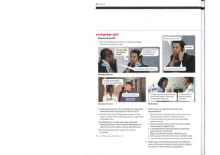 110 Unit 12
Language spot
Reported speech
We use reported speech forms to talk about things
that other people have said.
I'll be late today!
I can'tfind my
car keys!
Dr Singh says he'll be
late today. He can't
find his car keys.
When will you be here?
He says he'll be here at 10:00.
JOHN
Monday, 9:00 a.m.
Dr Singh phoned again.
He won't be at work today.
ANN
Monday, 10:15 a.m.
AMIR
When does he say he'll be here?
F i
At 10:00.
ELLA
What's the problem?
LORENZO
GILL
Dr Singh wasn't at work on Monday,
but he's here today. Is it 0K to plan
a meeting this afternoon?
Wednesday
It will be better to
plan the meeting
for Friday
DrSingh phoned at 9:00. He said he'd be late. John asked
when he'd be there. He said he'd be there at 10:00.
Ann told Lorenzo that DrSingh phoned again. He had
said he wouldn't be at work today. Lorenzo asked what
theproblem was.
Gill told Ella that DrSingh hadn 't been at work on
Monday, but that he was at work on Wednesday. She
asked if it was 0Kto plan a meeting that afternoon.
Ella said it would be better toplan the meeting
forFriday.
Go to Grammar reference p.130
2
Work in pairs. Change these sentences into
reported speech.
'Mr Jones has just telephoned to say he can't come
1
for the afternoon clinic,' said Nurse Burnes.
'Is it 0Kto call you by your first name, Mrs Hall?'
2
asked the nurse.
'Ahmed, could you tell me howthis is done in your
3
home country?' asked Dr Ono.
'It would be better to give up eating red meat like
4
pork and beef,' said Dr Sind.
'What is his patient number?' asked the nurse.
5
6 'I left my appointment card at home,' said Mrs Taylor.
'T am not sure howto pronounce your name,' he said.
7
Work in pairs. One student says one ofthe sentences
above or the reported speech and the partner changes
it to direct or indirect speech as appropriate.
 