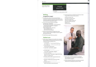 112 Unit 12
spiritual (adj) relating to
religion, the spirit / soul
Writing
rN0@1
EEAYTON
'Know thyself.'
—Inscription on the Temple ofApollo at Delphi
2 Use these phrases to complete the sentences in 1 and
A response to a report
1 You have seen a report on the recommendations
made by the Diversity Committee. Write a letter to the
committee, agreeing or disagreeing with the proposals.
Use the ideas from Speaking on page 111.
2 Use as many ofthese phrases as possible.
The report says / states that ...
The committee recommends / recommended that ...
... putsforward the suggestion /proposal /
recommendation that ...
I agree / disagree with / support the
recommendation that ...
. they should (not) be adopted
3 When you have finished, exchange texts with a
partner. Underline all the examples of indirect speech
your partner has used.
4 Check that you agree with your partner.
Patient care
Work in pairs. Using your ownwords, try to complete
these examples of initial assement questions relating
to spiritual needs in palliative care.
1
2
3
4
5
6
7
8
I can see from
your religion as .... Can you tell me about this?
Do you have any
Can you tell me about them?
Is your faith / spirituality / religion
Are there ways
in your faith / spirituality / religion?
Are there any things
about your faith / spirituality / religion that would
help us in caring for you?
Would you like to talk to someone about your
We have a chaplain who is part of our team.
Would
Would you like us
faith community to come and see you?
3
4
compare them with your own answers.
you like to see him / her
to arrange a member ofyour
that we can support you
spiritual or religious beliefs (x2)
your notes that you describe
helpful to you
we need to know
Work in pairs. Divide the questions into phrases
that will help you say them more comfortably as in
Pronunciation on page 111.
Practise saying the questions to each other and check
whether you are saying the questions clearly.
 