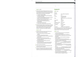 116 Speaking activities
Unit 11 p.103
Spend several minutes thinking about the scenarios in
each statement below. Underline the important words
in each statement. The first one has been done for you.
Think what you would expect for the answer.
1
2
3
4
5
6
7
I'm sorry I've lost the charts.
You seemto be getting on very well. Everything's
running very smoothly.
I'm sorry for interrupting you, but could you tell me
where I can find the blank drug charts?
Excuse me. You are very busy, I can see, but could
you have a look at this patient for me?
Howis it going? Everything okay? Not too
overwhelmed?
Do you need any help in here?
Do you think I could possibly use your phone?
Student B
Unit 1
p.9
You are:
Surname
Sex
Address
Ward
Hospital No
DOB
Telephone number
Marital Status
Occupation
Complaint:
Terence (M) or Tanya Becks
255 Adelaide Drive
Glasgow GA9 IVF
Steele Ward at 5 a.m. on 25th January
2008
378839127
23 03 55
02071114731
Married
Bank Manager
Dr Legge
caffeine-induced palpitations
2 Work with Student B. Take turns saying your sentences
in 1 and responding politely. Use the underlined words
to try to say the sentences rather than just reading
them. Use the responses in 2 on page 103 where
possible, or make up your ownpolite responses.
Unit 12 p.lll
Read these statements while Student B listens and
takes notes about what is being said.
1 Dr Jones asked whether the patient drank or
smoked.
2 The patient said she didn't do either.
3 Dr Jones asked if the patient had any special dietary
requirements.
4 She said she could eat pork but not beef.
5 The doctor asked if she was able to do exercise
during the pregnancy.
6 She said there was no problem as she went
swimming every day
7 The doctor advised her to avoid certain foods like
blue and soft cheeses like Brie and Camembert.
2 Answer Student B's questions.
3 Listen while Student B reads seven statements. Take
notes about what is being said.
4 Check any doubts about what Student B said: Did the
doctor ask ... ? Mention any assumptions you made
while listening and state what the extract was about.
heart beating very fast; worried me; started as was coming
out of a café; double espresso — drink a lot of coffee; has
happened before in the morning on way to work
Unit 2 p.14
o
In 1911 the National Insurance Act provided free
GP care for all working men.
In 1948 the National Health Service, or NHS, was
formed, giving free comprehensive care for the entire
population.
In the UKthere are about 42,000 GPs working in
10,500 surgeries.
There are more GPs than all consultants in all
specialties combined. Of all practices in the UK, about
a quarter are single-handed (one GP).
Annually, over
with
1 consultations take place,
2 % ofthe population seeing a GP in
any two-week period.
Each GP looks after around 2,000 patients on average,
and will conduct about 3 consultations per
year.
GPs refer 4 % ofthe population to hospital
specialties, meaning that 86% of all health needs are
managed within primary care.
The average patient will visit their GP about four
times a year, with 5 % of people consulting
their GP at least once during each year.
Compared to 25% ten years ago, about
ofthe GP workforce in England is female.
 