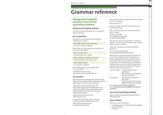 122 Grammar reference
Grammar reference
1 Asking short and gentle
questions, Tenses in the
presenting complaint
Asking short and gentle questions
There are two types of questions,yes / no questions
and wh- questions.
yes / no questions
We use yes / no questions whenwe only need a
simpleyes or no answer.
Do you feel any pain in your abdomen?
= Do / Does + subject + infinitive
Other verbs, such as be, have got, and modal verbs
don't use the auxiliary do.
Is the pain worse now?
= Present Simple of be + subject
Have you got your medication with you?
= Present Simple of have + subject + got
Can you feel your legs?
= Can + subject + infinitive
We can also begin ayes / no question with
Is it or Is there ...?.
Is it difficult to raiseyour leg?
Is there anyone we can contactforyou?
wh- questions
We use questions beginning with a question word
whenwe want someone to give us more information.
Often, these come after ayes / no question.
Ouestion words include what, which, who,
when, where, why, and how. The word how can be
used in expressions such as how long, how much,
and how many, and is used with a number of
adjectives and adverbs.
Howfar can you extendyour arm?
How well canyou see?
The question words what, which, how much,
and how many can be followed by a noun.
Which doctor didyou speak to?
How muchpain areyou in?
The word order after the question word is the same as
foryes / no questions.
Where does it hurt?
We also use What ... like? when we ask someone to
describe something.
Note that we always use the verb be, and that like
doesn't change.
What is thepain like?
NOT What dees thepain like?
OR What is the pain likes?
Note that we can use Canyou tell me ...? or Canyou
describe ... ? to ask for more information. We would not
expect ayes or no response.
After these expressions, we use the affirmative
word order.
Canyou tell me where it hurts?
With bothyes / no questions and wh- questions we
use the Present Simple or Present Continuous to
talk about the present situation. However, we use
the Present Perfect or Present Perfect Continuous
to talk about a situation that began in the past and
which continues up to the present. It's important to
remember that we don't use the Present Simple or
Present Continuous to express this.
yes / no question: Haveyou had these dizzy
wh- question:
spells before?
Haveyou been having difficulties
with your breathing?
How long haveyou had these
dizzy spells?
How long haveyou been having
difficulties with your breathing?
Tenses in the presenting complaint
Note the different timescales represented bythe
following tenses.
Present Simple
This tense is used to talk about:
something that is true at the moment of speaking.
I've got chestpains.
Ifeel better.
 