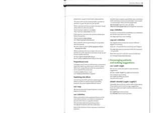 preposition, e.g. get in touch with, lookforward to.
The same verb can be combined with a number of
particles, e.g. get into, get over, put up with.
When a phrasal verb has an object, the object can go
either before or after the adverb.
They're going to close the unit down.
They're going to close down the unit.
Ifthe object is a pronoun, the pronoun always goes
before the particle.
They're going to close it down.
Note, however, that we generally put a long object
after the particle.
We don 't want to switch offthe equipment that's
keeping him alive.
Where a phrasal verb has no object, the verb and
particle are never separated. Examples are get up, get
in touch (with), stand out.
He hasn't got in touch (with us) yet.
Nurse Graham came in about halfan hour ago.
Prepositional verbs
In English, manyverbs are followed by a preposition
before the object, e.g. look at, go in, listen to, askfor.
Note that in prepositional verbs the preposition is
never separated from the verb.
Couldyou look at these x-rays?
Explaining side effects
Can and may are both useful in explaining side
effects, as both are used to express possibility.
However, they have slightly different senses.
can / may
We use can and mayto express greater or lesser
degrees of certainty.
can + infinitive
When used either in the impersonal form or in the
more direct you form, can relates to situations in
general rather than to a specific instance.
Thisprocedure can lead to partialparalysis.
You can get headaches with this medication.
Each ofthe sentences above expresses a theoretical
outcome.
Grammar reference 127
Another wayto express a possibility more remotely is
with expressions such as not allpeople / somepeople
/ in somepeople / there are somepeople who.
Not all people experience this side effect.
There are somepeople who sail through the treatment.
may+ infinitive
To express a more distinct possibility to an individual
we use the more direct You + may.
You mayexperience some swelling.
maynot + infinitive
The negative form of may also conveys different
degrees of certainty.
may not = It is possible that something won't happen.
You may not experienceparalysis with this treatment.
= It is possible.
Note that may not is only ever used in its full form.
6 Encouraging patients
and making suggestions
can /could/might
We use can, could, and might to make tentative
suggestions.
We can / could / might try a different treatment.
You could give up smoking.
You might try taking up a sport.
You can cycle to work.
should/shouldn't, ought /oughtn't
Generally, these verbs are used in order to give advice.
They express much much stronger suggestions
than can, could, and might, however, and can convey
disapproval.
You ought to get more exercise.
You shouldn't eat so much red meat.
 
