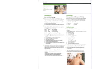16 Unit 2
drink socially (v) consume
alcohol with friends — not on
a regular basis
waterworks (n) the urinary
system
Vocabulary
Non-technical language
When you speak to patients, you need to use non-
technical language that the patient understands. Look
at the two example questions from the case history.
Which verb meansprecipitate and which means start?
1 When do the attacks come on?
2 Are you aware of anything that triggers the attacks?
Work in pairs. Replace the technical words in italics
2
with non-technical words from the list. You may have
to change the form ofthe word.
Listening 3
Short questions in the general history
Listen to the last part ofthe conversation between
Dr Dickson and Mr Bloomfield, when he asked some
questions about the general history. Write down the
questions he asked about:
1 appetite.
2 bowels.
3 waterworks.
4 sleeping.
avoid admit
do
prone
stick to book
have / have got
to come and go
there all the time
1
2
3
4
Patient care
Expand the short questions.
EXAMPLE
You been offwork at all? —Haveyou been offwork at all?
1
2
3
4
5
6
7
8
9
We're going to have to perform a few tests.
She's sufferingfrom a very bad bout offlu.
It might be a good idea to refrainfrom fatty foods for
a while.
He is susceptible to many minor illnesses.
You said the cough is intermittent.
Your cough is persistent?
It's difficult to adhere to any kind of life change.
You won't have to be hospitalized.
You're scheduled to see the nurse in the allergy clinic
next Tuesday.
1
2
3
4
5
6
7
8
9
10
11
You eating well?
Your appetite 0K?
You sleeping 0K?
You passing water a lot?
Your periods 0K?
Had any diarrhoea?
Lost any weight?
Been living there long?
Youbeen keeping well?
You 0Kin yourself?
You been looking after yourself?
3 Work in pairs. Use the phrases belowto make questions
with the non-technical words. Take turns role-playing
a patient with flu or a cough, and take a short history
from each other.
Do you / Does it ...?
When ....? Is there... ?
Did you ...? Have you ever ...? / Are you / Is it ... ?
EXAMPLE
Areyouprone to coughs?Areyou booked to see ...?
Doyoufind it difficult to stick to medication?
Doesyour cough come andgo? Haveyou ever had ... P
Work in pairs. Say a full question to your partner. He /
She should shorten it without looking at the book.
Now do it the other way round and give the short
question first.
Take turns asking each other questions from the
general history using any ofthe questions above.
 