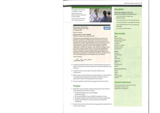 OTC (adj) over the counter
= available in a shop
Piriton (proper n) an
over-the-counter medication
to treat allergies
volunteer (n) a person who
works without payment
NHS Number 6684335792
Hospital Number 1017786F
22 August 2007
Dear Dr Ahmed,
Re David Hunt 17 May 1985(M)
18 Greencross Street, London SE5 2PD
This patient has complained of a rash which has erupted on a
number of occasions in different parts of his body on and off
for more than three years. Recently, he has also complained of
bilateral intermittent nasal blockage, itchy nose and eyes, watery
nasal discharge. The rashes have also increased in frequency
and duration, treated on occasion with antibiotics and OTC
medication. This does not appear to be related to allergy to pets,
nor work or other common factors. The rash has responded to
Piriton. The patient has had allergy sensitivity testing with no
conclusive result. The patient spent several years in West Africa
working as a volunteer in his early 20s. The Africa connection may
have some bearing and I would appreciate your opinion.
Yours sincerely,
2 Student Alook at the letter above. Student B look at the letter on
page 117 only. Ask each other questions to find nine differences in
the letter.
3 Underline all the main verbs in the letter. What tense
is each verb?
4 Work in pairs. Discuss what you would include in a referral letter
to the gastroenterologist at the hospital, Dr Mason, about a
patient you suspect ofhaving diverticular disease.
5 Use the checklist at the bottom ofpage 18 to write the letter.
Project
1 Find these on the internet. Look for information about UK GPs'
training, work, and codes of conduct.
1 the British Medical Association (BMA):
www.bma.org.uk
2 the General Medical Council (GMC): www.gmc-uk.org
3 the Royal College of General Practitioners: www.rcgp.org.uk
4 Oxford University Press: www.oup.com/uk/medicine/
handbooks
2 Discuss the work of a GP in the UK compared with similar doctors
in your own country.
Working in general practice 19
Checklist
Assess your progress in this unit.
Tick (V) the statements which are true.
I can use the Past Simple and
Present Perfect.
I can ask questions in the family history.
I can ask questions in the general history
I can understand and use non-technical
language.
I can write a referral letter.
Key words
Jobs
district nurse
general practitioner
health visitor
midwife
practice manager
practice nurse
receptionist
Nouns
practice
referral letter
sign
symptom
Adjectives
prone
runny (nose)
tender
Non-technical verbs
admit
avoid
book
come and go
stick to
Useful reference
Oxford Handbook of General Practice
2nd edition, Simon et al,
ISBN 978-0-19-856581-9
 