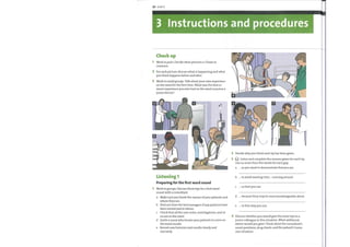 20 Unit3
3 Instructions and procedures
Check up
Work in pairs. Decide what pictures a—fhave in
common.
2 For each picture, discuss what is happening and what
you think happens before and after.
3 Work in small groups. Talk about your own experiencc
on the ward for the first time. What was the best or
worst experience you ever had on the ward round as a
junior doctor?
7
2
3
4
Decide whyyou think each tip has been given.
Listen and complete the reasons given for each tip.
Use no more than five words for each gap.
Listening 1
Preparing for the first ward round
Work in groups. Discuss these tips for a first ward
round with a consultant.
a
b
c
d
e
as you want to demonstrate that you are
... to avoid wasting time ... running around
... so that you can
. because they may be more knowledgeable about
. in that wayyou can
a
b
c
d
e
Make sure you know the names of your patients and
where they are.
Find out from the bed managers if any patients have
been moved and to where.
Check that all the case notes, investigations, and so
on are onthe ward.
Invite a nurse who knows your patients to come on
the ward rounds.
Record case histories and results clearly and
concisely.
Discuss whether you would give the same tips to a
junior colleague in this situation. What additional
advice would you give? Think about the consultant's
usual questions, drug charts, and the patient's home
care situation.
 