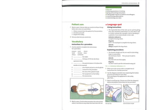 Patient care
1 Work in pairs. Discuss whyyou need to do these things
before you carry out a procedure.
1 Obtain consent from the patient for the procedure.
2 Introduce yourself.
3 Prepare the trolley.
2 Discuss what else you need to do.
Vocabulary
Instructions for a procedure
1 Use the words to complete the instructions
for a procedure.
prepare
wash
obtain
a
b
mark attach
sterilize drain
withdraw
the stylet.
10 drops of CSF into the three
Instructions and procedures 21
In this unit
O following procedures in training
giving and receiving instructions
e
making polite requests to patients and colleagues
understanding abbreviations
understanding case notes
Language spot
Giving instructions
The imperative form of the verb can be used for giving
very clear and direct instructions. It is very direct, and
in certain contexts (for example a doctor speaking to
a patient), it can sound abrupt or even rude.
Infinitive without to
Complete the drug charts.
Negative
Don't /Do notforget to complete the drug charts.
Adverbs
Always complete the drug charts.
Explaining procedures
The Present Simple and You are used for describing
steps in a procedure.
You washyour hands. Then youput on gloves.
Adverbs
You clean the area thoroughly.
Negative
You don 't need to put the instruments awayyet.
Go to Grammar reference p.124
c
h
specimen tubes.
the point between L3/4 where the
needle is to be inserted.
your hands and put on sterile gloves.
consent for the procedure.
the area ofthe patient's back.
the equipment onthe trolley.
the manometer.
2
3
Write out in the correct order a complete list of
instructions for a lumbar puncture.
Use the diagram and take turns explaining the lumbar
puncture procedure to each other.
First, youprepare the equipment on the trolley.
After that
Work in small groups. Choose one ofthe two diagrams
below and prepare instructions for the procedure.
2 Work in pairs. Decide what procedure the instructions
relate to and discuss any steps that have been left out. IM injection Arterial blood sample
 