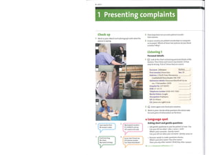 4 Unit 1
1 Presenting complaints
Check up
Work in pairs. Match each photograph with what the
person is saying.
ff
2
3
2
3
Howimportant are accurate patient records?
Give reasons.
In your country, are patient records kept on computer
or on paper? Which ofthese two systems do youthink
is better? Why?
Listening 1
Personal details
G) Look at the chart containing personal details ofMr
Karlson. Then listen and correct any details 1—8 that
maybe wrong. Tick (V) items that are correct.
Surname:
First name(s)
Address 3 Manalo-vw,
Karlson
Sex M
CcvsttefielWManchester M6 7DE
Admission details DwvwowvvWcwWøt4 p. no.
Ö-vv 9 Novevnber 2008
Hospital No 19736045
DOB 2710 53
Telephone number 0166 405 7001
Marital Status Süvtøle,'
Occupation Postma,vv
C/o pcu'vvüvvr' cwnv
G) Listen again and check your answers.
1
2
3
4
5
6
7
8
1
I just need to find
Mr Jensen's notes.
3
Good morning,
Mrs Dean.
My name's Dr Bray.
2
My hospital number?
It's 3438235 and my
GP's name is Dr Lane.
4
Sorry, I don't know my
GP's phone number.
Can I leave that blank?
Work in pairs. Decide what questions the doctor asks
for each piece of information on the form.
Language spot
Asking short and gentle questions
Ask gentle questions to put the patient at ease. Use
Can you tell me what / who + noun + verb?
What's your surname /family name?
Can you tell me whatyour surname /family name is?
Remove words to make questions shorter.
What's yourfirst name? Yourfirst name?
Haveyou any other names? (And) Any other names?
Go to Grammar reference p.122
 