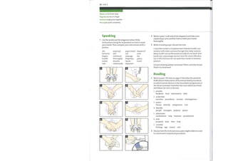 22 Unit 3
dispose of (v) throw away
fingertip (n) end of a finger
(adj) joined together
interlaced
thoroughly (adv) completely
Speaking
1 Use the words and the diagrams below. Write
instructions (using the imperative) on howto wash
your hands. Then compare your instructions with a
partner.
dry
forearms
fingers
handle
locked
take
soap (up)
wet
interlaced
thoroughly
thumbs
rotationally
paper towel dispose of
rub
massage
fingertips
hands
dispenser
9
rinse
bin
palms
touch
O
O
o
o
2
3
1
2
Work in pairs. Look only at the diagrams and take turns
explaining to your partner howto wash your hands
thoroughly.
Work in small groups. Discuss this text.
Controlled studies in hospitals have followed health care
workers with video cameras through their daily routines.
Manyhealth care professionals actually do not wash their
hands and, surprisingly, doctors were the worst offenders.
Up to 50% of doctors do not wash their hands in between
patients.
Is hand washing always necessary? When and why do you
think it is necessary?
Reading
Work in pairs. The text on page 23 describes the practical
DOPS (Direct Observation of Procedural Skills) procedures
on which trainee doctors in the Foundation programme in
the UK are assessed. Underline the noun which you think
will follow the verb in the text.
O
o
1
2
3
4
5
6
7
provide
feedback food information data
undertake
searches procedures surveys investigations
assess
theory attitude competence cost
identify
people strengths patients places
administer
medications help business punishment
seek
property keys time help
consider
feelings age reason cost
Discuss howthe verb and noun pairs might relate to a text
on assessment of practical procedures.
 