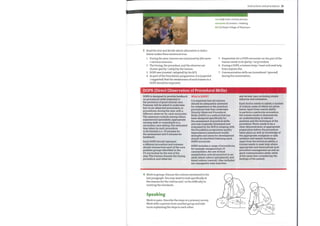 Instructions and procedures 23
core (adj) main, central, primary
encounter (n) session / meeting
RCP (n) Royal College of Physicians
4.
3 Read the text and decide which alternative in italics
below makes these sentences true.
1 During the year, trainees are examined by (the same
/ various) assessors.
2 The timing, the procedure, and the observer are
chosen (partly /solely) bythe trainee.
3 DOPS was (created / adopted) by the RCP.
4 As part ofthe Foundation programme, it is (expected
/ suggested) that the weaknesses of each trainee in a
DOPS should be improved.
5
6
7
Preparation for a DOPS encounter on the part ofthe
trainee needs to be (fairly / very) evident.
During a DOPS, a trainee (may/ must not) seek help
from anyone else.
Communication skills are (considered / ignored)
during the examination.
DOPS (Direct Observation of Procedural Skills)
DOPS is designed to provide feedback What is DOPS?
on procedural skills essential to
It is essential that all trainees
the provision of good clinical care.
should be adequately assessed
Trainees will be asked to undertake
for competence in the practical
four to six observed encounters, or
procedures that they undertake.
procedures, during the year with a
Directly Observed Procedural
different observer for each encounter.
Skills (DOPS) is a method that has
The assessors include among others
been designed specifically for
experienced specialists, appropriate
the assessment of practical skills
nursing staff, or consultants in a
and was originally developed and
secondary care setting. The estimated
time taken by each procedure
is 20 minutes (i.e. 15 minutes for
the assessment and 5 minutes for
feedback).
Each DOPS should represent
a different procedure and trainees
should choose from each of the core
problem groups identified in the
F2 curriculum by the end of the
year. The trainee chooses the timing,
procedure, and observer.
evaluated by the RCP. In keeping with
the Foundation programme quality
improvement assessment model,
strengths and areas for development
should be identified following each
DOPS encounter.
DOPS includes a range of procedures,
for example venepuncture, IV
cannnulation, the use of local
anaesthetics, arterial puncture in an
adult, blood culture (peripheral), and
blood culture (central). Also included
are nasogastric tube insertion
and airway care, including simple
adjuncts and intubation.
Each doctor needs to satisfy a number
of criteria, some of which are given
below. Apart from overall ability
to perform a particular procedure,
the trainee needs to demonstrate
an understanding of relevant
anatomy and the technique of the
procedure. There needs to be a
clear demonstration of appropriate
preparation before the procedure
takes place as well as knowledge of
the appropriate analgesia or safe
sedation and aseptic technique.
Apart from the technical ability, a
trainee needs to seek help where
appropriate and demonstrate post
procedure management as well as
good communication skills, while
at the same time considering the
feelings of the patient.
4 Work in groups. Discuss the criteria mentioned in the
last paragraph. You maywant to look specifically at
the reasons for the criteria and / or the difficulty in
meeting the standards.
Speaking
Work in pairs. Describe the steps in a primary survey.
Work with a partner from another group and take
turns explaining the steps to each other.
 