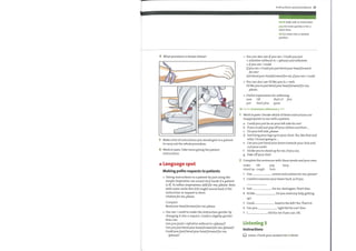 4 What procedure is shown below?
5 Make a list of instructions you would give to a patient
to carry out the whole procedure.
6 Work in pairs. Take turns giving the patient
instructions.
Language spot
Making polite requests to patients
Giving instructions to a patient byjust using the
simple imperative can sound very harsh if a patient
is ill. To soften imperatives, addfor me, please. Note
with some verbs this still might sound hard, if the
instruction or request is short.
Undressfor me, please.
Compare
Bendyour headforwardfor me, please.
Use can / could to make the instruction gentler by
changing it into a request. Could is slightly gentler
than can.
Canyou (just) + infinitive without to +(please)?
Canyoujust bendyour headforwardfor me, (please)?
Couldyou (just) bendyour headforwardfor me,
(please)?
Instructions and procedures 25
harsh (adj) rude or insensitive
pop (v) move quickly or for a
short time
tilt (v) move into a slanted
position
You can also use Ifyou can / Could youjust
+ infinitive without to + (please) and infinitive
+ ifyou can / could.
Ifyou can / Couldyoujust bendyour headforward
for me?
Just bendyour headforwardfor me, ifyou can / could.
You can also use I'd like you to + verb.
I'd like you tojust bendyour headforwardfor me,
please.
Useful expressions for softening:
now 0K that's it fine
1
2
that'sfine good
just
Go to Grammar reference p.125
Work in pairs. Decide which ofthese instructions are
inappropriate to use with a patient.
a Could youjust lie on your left side for me?
b If you could just pop off your clothes andthen ...
c On your left side, please.
d Just bring your legs upto your chest. Yes, like that and
relax. I'm just going to .
e Canyoujust bend your knees towards your chin and
curl your neck?
f I'd like you to stand up for me, if you can.
g Take off your shirt.
Complete the sentences with these words and your own.
make tilt
keep
pop
standup cough turn
1
2
3
4
5
6
7
Can screen and undress for me, please?
I need to examine your lower back, so if you
Just
I'd like
Could
Can you
1
for me. And again. That's fine.
Do you need any help getting
head to the left? Yes. That's it.
tight fist for me? Fine.
still for me ifyou can. 0K.
Listening 3
Instructions
Listen. Check your answers for 2 above.
 