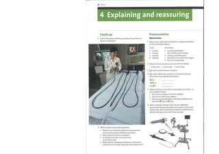 28 Unit4
4 Explaining and reassuring
Check up
Look at the picture. Which procedure do you think is
1
about to take place?
4)
2 Work in pairs. Discuss the questions.
1 What do you think the patient's reaction to the
instruments and the situation would be?
2 What about the doctor's reaction?
3 Do all patients react to instruments
in the same way?
4 What specific examples of patients' and doctors'
reactions can you give from your own experience?
Pronunciation
Word stress
Match each suffix which describes a surgical procedure
to the correct description.
1
2
4
5
6
Suffix
1 -ectomy
2 -oscopy
3 -ostomy
4 -(o)tomy
Relating to
a an opening between
two cavities or the outside
b cutting something open
c removal of a structure by surgery
d the act of examining
What is the stress pattern of each ofthese words?
1 endoscope 2 endoscopy 3 endoscopic
Listen and check your answers.
G) Listen. Write the number (1—7) of each word you
hear next to the appropriate pattern.
Which ofthese is true ofthe stress patterns in three- or
four-syllable words?
1 The stress is always on the first syllable.
2 There is no clear stress pattern.
3 The stress generallyfalls onthe third syllable from
the end ( e O•e)
Work in groups ofthree. Each choose a different
instrument below and explain its purpose in your own
words. Then discuss howyou think each instrument is
likely to develop in the next three decades.
 