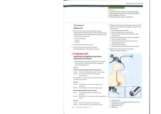 Explaining and reassuring 29
In this unit
understanding and using non-technical language
explaining complications and reassuring the patient
O acknowledging a visual cue
writing information about complications
Change the sentences describing procedures into the
Passive. Decide whether they require an agent or not.
Give a reason.
Listening 1
Patient care
Listen to an extract from a talk by Dr Quinn
explaining how a gastroscopy is performed. Make notes
about the three pieces of advice given to patients before
the procedure is carried out.
1 anti-acid therapy
2 eating
3 driving
2 Work in pairs and compare notes.
3 What verb forms are used bythe doctor?
Read Language spot and check your answer.
Language spot
Explaining investigations/procedures
with the Present Passive
Active sentences say who is doing an action. Passive
O
sentences don't necessarily say who is doing the
action, though they can.
Positive
Verbs not requiring objects (by not necessary)
Active: The doctor attaches the needle to the syringe.
Passive: The needle is attached to the syringe
(by the doctor).
Note: We don't need to say who it is done by because
it is part of a procedure.
Negative
Active: A doctor does not use a tourniquet in this
procedure.
Passive: A tourniquet is not used in this procedure.
Verbs requiring objects (by necessary)
Active: Only experienced doctors perform this
procedure.
Passive: This procedure is performed only by experienced
doctors.
Negative
Active: Nurses don 'tperform this procedure.
Passive: This procedure is notperformed by nurses.
Go to Grammar reference p.125
1
2
3
4
5
6
7
8
The doctor inserts the needle.
Nurses often perform this procedure.
The doctor then applies gentle pressure to the
puncture site.
The sister explains the procedure to the patient.
The nurse cleans the skin.
Doctors without training don't perform this
emergency procedure.
The doctor taps the vein.
Generally, nurses don't perform this procedure.
2 Work in pairs. Use the words to label the
diagram of a gastroscopy a—e.
1
2
3
5
4
a
b
c
d
e
a flexible tube
side channels for introducing other instruments
a grabbing instrument
a light and camera
endoscope
 
