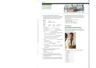 30 Unit4
informed consent (n) consent
for an invasive procedure which
is given by a patient after the
procedure has been explained
3 Look at the statements which are taken from a
training session for doctors. Complete the sentences by
choosing a word from either the noun or verb list. You
will have to change the form ofthe verbs you use.
We wantyou to be comfortable whileyou waitfor the doctor.
Nouns
section
consent
Verbs
blow
advance
patient air
endoscope mucosa
swallow obtain
give sedate
is
anaesthetize
biopsy
1
2
3
5
7
8
Informed
The pharynx is
The patient is
4 The
is
using a spray.
to induce drowsiness.
is introduced and
further down the oesophagus and
into the stomach and duodenum.
is into the stomach
via a side channel in the endoscope to allow
visualization ofthe stomach mucosa.
6 The is
guard to bite on.
The patient is asked to
ofthe endoscope.
The stomach is
a plastic mouth
the first
using
7
2
Using the diagram and sentences in 2 and 3, practise
explaining the procedure to a partner. You maymix the
active and the passive. Use the questions and adverbs
belowto help you.
Howdoyouperform a gastroscopy?
What is donefirst?
What is done/ happens after ... ?
e First ... , Then ... , Next ... , Afterthat...,
Listening 2
Explaining gastroscopy (endoscopy)
Listen to Dr Quinn explaining the endoscopy to a
patient, MrBeacon. Which steps 1—8 in Language spot 3
does the doctor mention?
Which words does the doctor use for the following?
a thin 'grabbing' instrument which is passed down a
side channel.
4 Work in pairs. Change the statements in 3 into
instructions with the imperative.
EXAMPLE
1 Obtain informed consent.
5 Take turns saying the Passive statements to your
partner, who changes them into the active. Then do it
the other way round.
6 Put the statements 1—8 in 3 into the correct order. Note
some ofthe statements relate to part ofthe same step.
I
2
3
4
5
6
7
8
9
oesophagus
anaesthetize
pharynx
flexible
biopsy
sedative
examine
eructate
visualize
 