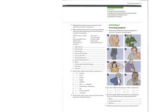 Presenting complaints 5
Make gentle questions or short questions for the
questions you made in Listening 1, 3.
2 When taking the history of the presenting complaint
(HPC), you often ask about pain. Use these words to
complete the questions.
makes it worse / better?
on?
spread anywhere else?
hadthe pain?
the pain for me?
constant?
did it start?
you up at night?
the pain is like?
get the pain?
had the pain before?
a
b
c
d
e
f
g
h
i
j
k
Where do you
Does the pain
Does it wake
Can you tell me what
Can you describe
How long have you
Is there anything which
When
Is there anything which brings it
Is the pain
Have you
3 Work in pairs. Matchthese words to a question in 2
1
2
3
4
5
6
7
8
9
10
duration
onset
severity
trigger
radiation
and character
In this unit
asking about personal details
asking questions about the presenting complaint
O describing and asking about pain
O writing up a case report
Listening 2
Presenting complaints
1 Work in pairs. What do you think each patient in
pictures a—h might be complaining of?
(O Listen. Match each picture in 1 with a conversation.
exacerbation / alleviation
2
site
previous episode
constancy
3
1
2
3
4
5
6
7
8
4 Work in pairs. Each choose a pain and ask each other
questions to identify the pain.
4
(O Listen again. What three questions are used by the
doctor to ask about the presenting complaint (PC) ?
1 What's
2 Can you tell me what
3 What can
What other questions can you use to ask about the PC?
 