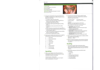 32 Unit4
armpit (n) axilla
come round (v) regain consciousness
go over (n) repeat
gut (n) bowel/instestines
neck of womb (n) cervix
opportunistic (adj) taking advantage of a situation
piles (n) haemorrhoids
Change the explanations to be going to future and
simplify the medical terms. Where indicated, use an
expression with What.
Sometimes you mayhave to give a patient a brief
2
explanation of a procedure. Explain these conditions
using the expressions below.
I
2
3
4
5
6
7
8
9
A sample is taken from the bowel.
Next, the end ofthe intestines is attached to an
opening on the abdomen. (What ...)
A sample is taken from the cervix.
After that, a tube is passed through the urethra.
(What
The glands are then removed from the axilla.
(What
Next, a sample is removed from the lung. (What ...)
After that, a tube is advanced down past the prostate
into the bladder. (What ...)
A dye is then injected into the pancreatic and bile
ducts to visualize them. (What ...)
The muscle is repaired with a mesh.
a condition where
an illness where
EXAMPLE
a procedure where
a device which you use to
Work in pairs. Decide which statement in 1 might be
2
said during one ofthese tests and procedures.
a
b
c
d
g
h
i
cystoscopy
radical mastectomy
colostomy
colonoscopy
colposcopy
ERCP
catheterization
bronchoscopy
herniorrhaphy
3
4
anaemia not enough pigmentin the blood
It's a condition whereyou do not have enough ofa
special pigment or colouring in your blood.
1 appendicitis inflamed remove
2 Alzheimer's disease someone memory loss mood
changes cause not known
3 haemorrhoidectomy piles tie cut out
4 diverticulitis sac / pouch weak points gut infected
inflammation pain diarrhoea constipation
5 sigmoidoscopy look at colon sample
6 anaesthesia general put you to sleep come round
Work in pairs. Practise explaining the conditions above.
One partner begins by asking
What's (a) ... , doctor?
Which situations would you need consent for? Discuss
the importance of explaining consent and compliance
to a patient.
Reading
2
The leaflet on page 33 gives information about
gastroscopy. Work in pairs. Look only at the headings in
bold and decide what information each part ofthe text
contains.
Find words or phrases in the text with the same
meaning as:
Speaking
Work in pairs. Explain two ofthe procedures in
Language spot 2 above. Use the structures in 1 and
remember to reassure the patient.
FURTHER USEFUL EXPRESSIONS
Is there anythingyou'd like me to go over/repeat?
0K? Is everything clear / 0Ksofar?
I
2
3
4
5
6
avoid food
calm
use anything mechanical
a friend to take you home
not 100% reliable
a painful pharynx
 