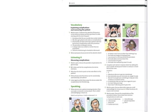 34 Unit 4
Vocabulary
Explaining complications
and reassuring the patient
1 Work in pairs. Underline the adverbs offrequency
in the sentences below and then put them in order,
starting with the least frequent.
1 Procedures like this are usually done under sedation.
2 We often get patients who have no complications.
3 Fortunately, we have never had a patient who has
had serious complications with this procedure.
4 The procedure rarely goes wrong.
5 It always takes me a while to recover from an
anaesthetic.
6 Patients sometimes get a headache afterwards.
2 What synonyms do you know for the adverbs above?
Listening 4
Discussing complications
Work in pairs. Discuss the possible complications of a
gastroscopy.
Q Listen and list the complications the doctor
2
mentions.
3 Why does the doctor point out the side effects to the
patient?
4 What phrases does the doctor use for occasionally,
automatically, and seldom?
5 Listen again and list three ways the doctor makes the
complications less threatening.
Speaking
1 When doctors see a patient showing emotion, they
can make a comment or observation. This is called
acknowledging a visual cue.
Match each picture a—fwith a statement 1—6.
I
2
3
4
5
6
It's better to let it all out rather than bottling it up.
You look very happy to be going home.
I can see you're a bit alarmed bythe procedure.
You look rather nervous about this.
I can see you're in pain.
You look a bit confused bywhat I've said.
2
3
4
Complete each doctor's response above by adding the
most suitable development below to reassure or show
that he/she cares.
EXAMPLE
a Would you like me to get you something?
b But remember you are very lucky we caught it early.
c But we'll soon give you something to help you relax.
So there is no need to worry.
d So wouldyou like me to go over it again for you?
e So I won't keep you long.
f But it won't take long and it's pain-free.
Work in pairs. Discuss what other ways you could
acknowledge the visual cues in 2. What would you do
in your own country?
Work in pairs. Discuss the complications ofthe
procedures below. Give at least two common
complications in each case.
a haemorrhoidectomy e chemotherapy
b colonoscopy
c blood test
d lumbar puncture
f pleural aspiration
g ERCP
 