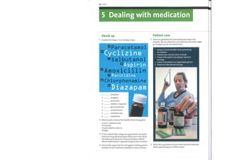 36 Unit 5
5 Dealing with medication
Check up
Classify the drugs a—h according to type.
•Paracetamol
Cyclizine
•Sal butanol
d Aspirin
DAmoxici11in
Ranitidine
DC hlorphenamine
Diazapam
antibiotic
analgesic
antiemetic
sedative / hypnotic
gastrointestinal
antihistamine
cardiovascular
respiratory
Work in pairs. Discuss the benefit of each drug given.
USEFUL EXPRESSIONS
It is used to ...
It's prescribed in order to ...
It helps ...
In the United States, drugs are approved for use by the
Food and Drug Administration (FDA) and in the UK by
the National Institute for Clinical Excellence (NICE).
Which body licenses / approves drugs in your country?
Discuss the arguments for and against making generic
versions of newmedicines available in every country.
Patient care
There are guidelines for prescribing any drug in the
hospital. Discuss whythese are important and what might
go wrong if you do not follow them.
1
2
3
4
5
Always consult the BNF when prescribing
for children.
Consult your seniors when in doubt.
Check if the patient has allergic reactions
to drugs.
Check if the patient is a responsible person.
Check for alternatives to drugs.
5.00
What other guidelines do youthink should be followed
before prescribing on or off the ward?
 