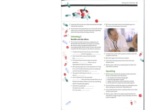 4
2 In groups, discuss who you think should have the right
to prescribe medicine.
3 Do you have nurse practitioners or nurses with similar
roles in your country? Describe their roles regarding
administering and prescribing medicine.
Listening 2
Benefits and side effects
The sentences below are from an explanation of
the benefits and side effects of aspirin to a patient,
MrJohnson, who is being discharged after an
uncomplicated MI. Work in pairs. In your ownwords,
complete the blank spaces in the doctor's sentences.
1
2
3
4
5
6
7
I've got some good news for you. You've made
and we're going to
First, I'd just like to have a brief chat with
you
If at anytime you want to stop me and ask
questions, . There's a lot of
C
information to take in at one time.
We're going to give you a very small dose of75 mg.
It's a much smaller dose than you'd normally buy
over the counter. You take it
The aspirin will help you a lot, as
and so
And I emphasize the wordpossible,
. But I just have to point them out, so
that you are aware ofthem and can do something
about it if anything happens.
Sometimes, people get
Or aspirin can make
Or it can cause
3
4
5
6
1
2
3
4
Dealing with medication 39
Q Listen and make notes for each blank space in 1
Do not try to write down every word.
Compare your notes with a partner and then write the
complete sentences.
Listen again and check your answers.
Look at the listening script and see how close your
answers were.
Work in pairs. Take turns explaining the benefits and
side effects of aspirin.
Speaking
Work in pairs. Answer the questions below about the
doctor in Listening 2. Does the doctor:
1 use simple non-technical language?
2 keep the drug regime simple?
3 explain the function ofthe medication clearly?
4 ask the patient to repeat the information given?
Does the doctor involve the patient in making decisions
about taking the medication? Why/Why not?
If you think that the doctor could have done more, what
could he have done?
Work in pairs. Take turns explaining the benefit and
side effects of aspirin again. If you need help, check the
script on page 135.
 