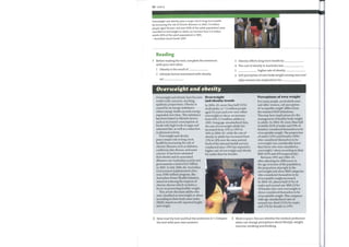 50 Unit 6
Overweight and obesity pose a major risk to long-term health
by increasing the risk of chronic illnesses. In 2005, 7.4 million
people aged 18 years and over (54% of the adult population) were
classified as overweight or obese, an increase from 5.4 million
adults (45% of the adult population) in 1995.
— Australian Social Trends 2007
Reading
Before reading the text, complete the sentences
with your own ideas.
1 Obesity is the result of
2 Lifestyle factors associated with obesity
are
Overweight and obesity
3 Obesity affects long-term health by
4 The cost of obesity in Australia was
5 higher rate of obesity
6 Self-perception of ownbodyweight among men and
older women has implications for
Overweight and obesity have become
world-wide concerns, reaching
epidemic proportions. Obesity is
caused by an energy imbalance
where energy intake exceeds energy
expended over time. This imbalance
has been linked to lifestyle factors
such as increased consumption of
foods with high levels ofsugar and
saturated fats, as well as a reduction
in physical activity.
Overweight and obesity
pose a major risk to long-term
health by increasing the risk of
chronic illnesses such as diabetes,
cardiovascular disease, and some
cancers. It has been estimated
that obesity and its associated
illnesses cost Australian society and
governments a total of $21 billion
in 2005. In July 2006, the Australian
Government implemented a five-
year, $500 million program, the
Australian Better Health Initiative,
aimed at reducing the impacts of
chronic disease which includes a
focus on promoting healthy weight.
This article discusses adults who
were classified as overweight or obese
according to their body mass index
(BMI), based on self-reported height
and weight.
Overweight
and obesity trends
In 2004-05, more than half (54%)
of all adults, or 7.4 million people
aged 18 years and over were either
overweight or obese, an increase
from 45% (5.4 million adults) in
1995. Using age-standardized data,
the rate ofoverweight adults has
increased from 33% in 1995 to
36% in 2004—05, while the rate of
obesity in adults has increased from
13% to 18% over the same period.
Each ofthe national health surveys
conducted since 1995 has reported a
higher rate ofoverweight and obesity
for males than for females.
Perceptions of own weight
For manypeople, particularly men
and older women, self-perception
of'acceptable weight' differs from
the standard BMI definitions.
This may have implications for the
management ofhealthy bodyweight
in adults. In 2004—05, more than half
of adults (63% ofmales and 59% of
females) considered themselves to be
ofacceptable weight. The proportion
ofmales (32%) and females (38%)
who considered themselves to be
overweight was considerably lower
than those who were classified as
overweight / obese according to their
BMI (62% and 45% respectively).
Between 1995 and 2004-05,
after adjusting for differences in
the age structure ofthe population,
the proportion ofpeople in the
overweight and obese BMI categories
who considered themselves to be
of acceptable weight increased.
In 2004-05, almost half (47%) of
males and around one-fifth (21 %)
offemales who were overweight or
obese considered themselves to be
of acceptable weight. This compares
with age-standardized rates of
around one-third (35%) for males
and 12% for females in 1995.
2 Now read the text and find the sentences in I. Compare
the text with your own answers.
3 Work in pairs. Discuss whether the medical profession
alone can change perceptions about lifestyle, weight,
exercise, smoking and drinking.
 