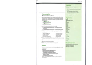 Pronunciation
Word stress in noun phrases
In a noun phrase the stress can often fall on either the first
or second word. The placement ofthe stress usually affects the
meaning. Listen. Underline the syllable in each case that takes
the main stress.
1 Australian government
2 Australian government
2 Match each pronunciation in 1 to a meaning.
a It was the Australian government, not the New Zealand
government.
b It was the Australian government, not the Australian media.
3 Work in pairs. Scan the text in Reading on page 50 and find
these phrases.
1 epidemic proportions
2 energy imbalance
3 lifestyle factors
4 cardiovascular disease
5 associated illnesses
6 Australian society
7 chronic disease
8 health surveys
4 Decide where the stress falls in each word in the pair as it occurs
in the text. Underline the stress which is more important in each
pair.
Listen and check your answers.
5
6 Work in pairs. Read aloud alternate paragraphs.
Project
Search the web and find out about conducting research in the
medical field.
UK websites:
o Research in the NHS: www.dh.gov.uk
o National Research Register (NRR):
www.update-software.com/national
o Royal College of General Practitioners (RCGP):
www.rcgp.org.uk
o Funding: www.redinfo.org.uk
See also pages 92—93 Oxford Handbook ofGeneral Practice,
Second Edition.
Lifestyle 51
Checklist
Assess your progress in this unit.
Tick (V) the statements which are true.
I can ask about family, social and personal
history.
I can understand the Past Simple.
I can encourage and motivate patients.
I can talk with patients about
their lifestyles.
Key words
Nouns
BMI Body Mass Index
diet
empathy
exercise
habits
hobbies
lifestyle
mini-targets
obesity
overweight
routine
stress
sympathy
Verbs
devise
encourage
kick
motivate
settle into
take up
Useful reference
Oxford Handbook of General Practice
2nd edition, Simon et al,
ISBN 978-0-19-856581-9
 