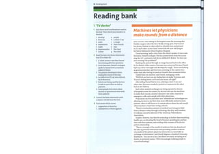 52 Reading bank
Reading bank
1 'TV doctor'
Join these word combinations used in
the text. Then check your answers in
the text.
1
2
3
4
5
6
7
develop
focus on
order
a
b
c
manoeuvre d
make e
depersonalize f
isolate g
people
a chest X-ray
a cough
their rounds
care
the chart
the robot
2 Read the text. Are these statements
true (T) or false (F)?
1 Arobot came to visit Ries Daniel
the evening after his operation.
2 Louis Kavoussi, Daniel's urologist,
spoke to Daniel from a machine
called Dr Robot.
3 The patient developed a fever
during the course ofthe day.
4 An abdominal X-ray was ordered
by Dr Kavoussi.
5 Robots are being used by doctors
to talk to each other as well as
patients.
6 Some people feel robots allow
doctors to spend more time with
their patients.
3 Correct the false statements with
a word or words fromthe text.
4 Find words which mean:
1 supporters or those for.
2 disbelievers or those against.
Machines let physicians
make rounds from a distance
RIES DANIEL was waiting in his hospital room the morning after
bladder surgery when the door finally swung open. But it wasn't
his doctor. Instead, a robot rolled in, wheeled over, and pivoted
its 15-inch video-screen 'head' toward the 80-year-old lying in
his bed at Baltimore's Johns Hopkins Hospital.
'Good morning,' said a voice from the robot's speaker. It was Louis
Kavoussi, Daniel's urologist. His face peered down from the screen
atop the 167-centimetre-tall device dubbed Dr Robot. 'So, how was
your evening? No problems?'
Studying his patient through an image beamed back to his office
by Dr Robot's video camera, Kavoussi was concerned because Daniel
had run a fever overnight and developed a cough. 'You're not looking
as good as yesterday,' said Kavoussi, zooming in the camera for a
closer look after having focused on Daniel's chart moments before.
'I didn't have my martini,' said Daniel, managing a smile.
'Well, let's see howyou are feeling later on today,' Kavoussi said .
'Ifyou're feeling better, we'll send you home, all right?'
After telling Daniel that he was ordering a chest X-ray and
other tests, Kavoussi tweaked a joystick to manoeuvre the robot
back to the hallway.
Such robot-assisted exchanges are being repeated in dozens
ofhospitals across the country by doctors who use the machines
to make their rounds, monitor intensive-care units, respond to
emergency calls, and consult with other physicians.
Proponents say this and other new 'telemedicine' technologies are
allowing doctors to use their time more efficiently and serve more
patients, often at odd hours or in remote places where the sick would
otherwise have a hard time seeing a doctor.
'There's a tremendous amount ofmedical care being provided
from a distance today through technology like this,' said Jonathan
D Linkous, executive director ofthe American Telemedicine
Association.
Sceptics, however, fear that the technology is further depersonalizing
health care, accelerating the trend ofdoctors spending less and less
time with their patients, and eroding what remains ofthe doctor-
patient relationship.
'This is a triumph ofthe model ofmedicine that has abandoned
the idea ofpersonal interaction and providing comfort in favour
of a model ofthe patient-physician interaction as essentially an
exchange ofinformation,' said David Magnus, a Stanford University
bioethicist. 'You can see a face, but there's no touch, no laying on of
hands, no personal contact. We're increasingly isolating people in
a sea oftechnology.'
 