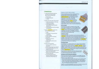 Reading bank 53
000
000
2 Medicines
1 Look at the title and the pictures
and skim the article quickly.
Who is the text written for?
a Pharmacists
b The general public
c Doctors
2 What is the main topic ofthe article?
a Advice for patients on obtaining
medication cheaply
b Advising pharmacists
about what the general public
should know
c Advising people about knowledge
of medication
3 Match highlighted words in the
text with these meanings.
KNOW YOUR MEDICINES
If you or someone you care for is taking medicines,
it is important to have the right information.
Modern medicines are safe and effective. But to
get the most out of your medicines you need
to know how to use them — and, where
appropriate — how to choose them, But
where do you go to get the facts and advice
you need? Some people turn to friends and
neighbours, to books and magazines and,
increasingly, the internet. But for expert advice near
where you live, shop, or work, ask your local pharmacist.
Ask an expert
Pharmacists are experts in medicines and can help
you to make the right choices. They are highly trained
in all aspects of medicines and their professional code
ensures that any information you share remains
confidential. This expert knowledge can help you
understand more about your medicines so that you
can use them safely and effectively.
Medicines matter
1
2
3
4
5
6
7
8
shops
unorthodox / unconventional
/ traditional
herpes simplex
ask for help from somebody
guarantee
obtain the maximum
benefit from
insects which infest the hair
approved
4 Answer these questions.
1 How are modern medicines
described?
2 Howcan people get expert advice?
3 How is public safety protected as
regards medicines?
4 How should people obtain the best
advice from pharmacists?
5 Why do some medications need to
be taken with food?
6 Do you think pharmacists
should be allowed to prescribe
medications? Why? Why not?
To protect the public, all medicines must be tested and officially
authorized to make sure that they are safe and produced to a quality
standard. There are different types of medicines. Some are only
available on prescription, others are only available from pharmacies, and
there are a small number that can be bought from other retail outlets .
To be sure that you get the best product and advice for your needs, ask
your pharmacist, the expert on medicines.
Everyday health
Your pharmacist can supply medicines for a range of minor problems
and can advise you about the best way of treating problems such as
coughs and colds, sprains and bruises, headlice, cold sores, and skin
problems. To get the best advice, explain how long you have had the
problem and how it makes you feel. Give the names and dosages of any
other medicines you are taking and don't forget to mention any herbal
or other complementary remedies.
If you don't feel comfortable about discussing your health
at the pharmacy counter, you can speak to the pharmacist
in a quiet area away from other customers.
Getting the most from your medicines
Always read the instructions on the label or in the leaflet. If you are
unsure about how to take your medicines, then ask your pharmacist.
Medicines work in different ways.
Some are taken before you eat so they get into your system quickly.
Some need to be taken on their own as they don't work properly
if taken with certain foods, herbal preparations, or other medicines.
Some are taken with or after food because there is a chance that
they could otherwise irritate your stomach.
Together, you and your pharmacist can work out how best to choose and
take your medicine so that it fits in with your daily routine.
 