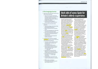 Reading bank 55
Dark side of sunny Spain for
Britain's elderly expatriates
4 The language barrier
1 Before you read, work with a partner and
discuss these questions.
1 Have you ever used an interpreter
during a consultation? Describe what
it was like. Was the interpreter a
professional? Was it easy or difficult
to talk to the patient?
2 Are there any advantages or
disadvantages using interpreters?
2 Read the article and answer these
questions.
1 What three things is the charity Help
providing British patients?
2 What are Spanish doctors refusing
to do?
3 Howis the language barrier affecting
consultation time with expats?
4 Howmany expat British patients use
hand gestures and phrase books to
communicate?
5 How do expats abuse the Spanish
health care system?
3 Complete these sentences using the
highlighted words in the text. There are
more words than sentences.
1 The large numbers of British people
settling on the Costa Blanca are
increasing the
on the Spanish health service.
2 Research bythe Spanish Society of
General Medicine indicates that a
minority of expats can
with staff.
3 The Spanish Society of General
Medicine is now asking for extra
to help with the rise in expenditure.
4 The charity Help, which is run
by expats, is to the expat
community.
5 Dr Diego Vargas says that the lack
of clear communication is a medical
6 Many expats, according to
the Spanish Health Minister, don't
have suitable medical
It is a familiar sight in any British
hospital — older women in blue
sashes staffing a makeshift charity
stall in a busy corridor. But here in
Denia Hospital on Spain's Costa
Blanca, the volunteers have no
time to serve tea. The expat-run
charity Help is indispensable ,
providing interpreting and
sometimes nursing and aftercare
for the growing number of British
patients that pass through here.
Tens of thousands of British settlers
pursuing a dream retirement in the
sun have doubled the population in
this area in the past two years — and
put a growing strain on a creaking
Spanish health service.
Now Spanish authorities say they
are placing an unbearable burden
on scant medical resources and
are demanding that the UKpays
for their care. And in a move likely
to send a chill through the expat
community, Spanish doctors — even
those who speak English — are
now refusing to treat anyone who
cannot speak Spanish without an
interpreter present.
Dr Diego Vargas, a spokesman
for the Spanish Society of General
Medicine, says the language
barrier is a medical risk . 'It makes
diagnosis difficult — even doubling
consultation time — and can give rise
to serious misunderstandings and
errors, for which the doctor will be
held responsible.'
Research by the society shows a
large increase in expats presenting
with serious conditions at hospitals
throughout the Spanish costas, but
fewer than 10 per cent can
communicate with staff, with
almost a third relying on hand
gestures and phrase books.
Jill Porter Smith, 75, who retired
here from Cambridge 25 years ago,
volunteers at Denia Hospital five
days a week. 'Most of our clinics
now have a sign over the door
saying, "Non-Spanish speakers will
not be seen without an interpreter,"
but with only a handful speaking
fluent Spanish in a community of
over 40,000, our volunteers are
stretched to the limit. It's not
unusual to deal with British people
who have lived here over 20 years
and complain about medical staff
not speaking English. Because
waiters and barmen speak English,
they expect doctors to.'
The society is now calling for
extra resources to deal with the
rising costs. Regional health
authorities complain that providing
drugs, health, and social care for
more than a million ageing Brits
— and to a lesser extent, Germans
and Dutch — is crippling, prompting
the Spanish Health Minister, Elena
Salgado, to demand an annual E40m
from the UKgovernment.
She says expats abuse the system
by using health facilities without
registering as residents. 'Many are
relocating to Spain and receiving
medical treatment for serious
conditions more quickly and of a
high standard unavailable to them
on their own NI--IS but, as many of
these are 'invisible' residents and
have no appropriate medical cover ,
Spain is recouping only a fraction of
the costs of treating them,' she told
fellow ministers.
 