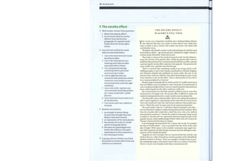 56 Reading bank
5 The nocebo effect
Work in pairs. Answer these questions.
1 What is the placebo effect?
2 Do you knowwhat the nocebo
effect is? Scan the first four
paragraphs for negative words.
Predict what the nocebo effect
means.
2 Scan the text and find the words
which are described below.
1 Iam a two-word verb and I mean
found by accident.
2 Iam a two-word plural noun
meaning issues that are often
associated with an illness.
3 Iam along word meaning
something which is perceived
as an occurrence orfact.
4 Iam an adjective and I am
connected with predictions which
come true or are certain to come
true because they create the right
conditions.
5 Iam a verb in the -ing form and
I am used with words like problem,
etc. I mean to deal with / tackle /
focus on.
6 lamaverb and I mean used a term
for thefirst time.
7 1 am a noun and I am a collection
ofwords.
3 Read the text and find:
1 an example ofwomen dying
because they thought they were
likely to have heart disease.
2 an explanation ofthe wordplacebo.
3 the annual cost to the U.S. health
system of drug side effects.
4 the name ofa psychologist who
studies the influence of people's
expectations on their experiences.
5 the meaning of nocebo.
4 In groups, discuss whether you think
the placebo or nocebo effects have any
influence on treatment.
THE NOCEBO EFFECT:
PLACEBO'S EVIL rrw1N
EN YEARS AGO, researchers stumbled onto a striking finding: Women
who believed that they were prone to heart disease were nearly four
times as likely to die as women with similar risk factors who didn't hold
such fatalistic views.
The higher risk ofdeath, in other words, had nothing to do with the usual
heart disease culprits — age, blood pressure, cholesterol, weight. Instead, it
tracked closely with belief. Think sick, be sick.
That study is a classic in the annals ofresearch on the 'nocebo' phenom-
enon, the evil twin ofthe placebo effect. While the placebo effect refers to
health benefits produced by a treatment that should have no effect, patients
experiencing the nocebo effect experience the opposite. They presume the
worst, health-wise, and that's just what they get.
'They're convinced that something is going to go wrong, and it's a self-
fulfilling prophecy,' said Arthur Barsky, a psychiatrist at Boston's Brigham
and Women's Hospital who published an article earlier this year in the
Journal of the American Medical Association beseeching his peers to pay
closer attention to the nocebo effect. 'From a clinical point ofview, this is
by no means peripheral or irrelevant.'
Barsky's target is drug side effects, which cost the U.S. health system more
than $76 billion a year, according to a 1995 University of Arizona study. If
even a small percentage ofthose costs are caused by patient expectations of
harm, addressing the nocebo effect could save a nifty sum.
But convincing doctors that their patients' problems may be more than
biochemical is no simple trick. The nocebo effect is difficult to study, and
medical training leads doctors to seek a bodily cause for physical ills.
'Nocebos often cause a physical effect, but it's not a physically produced
effect,' said Irving Kirsch, a psychologist at the University ofConnecticut in
Storrs who studies the ways that expectations influence what people expe-
rience. 'What's the cause? In many cases it's an unanswered question.'
The word nocebo, Latin for 'I will harm,' doesn't represent a new idea —
just one that hasn't caught on widely among clinicians and scientists. More
than four decades after researchers coined the term, only a few medical
journal articles mention it. Outside the medical community, being 'scared
to death' or 'worried sick' are expressions that have long been part of the
popular lexicon, noted epidemiologist Robert Hahn from the Centers for
Disease Control and Prevention in Atlanta.
Is such language just hyperbole? Not to those who accept, for example,
the idea ofvoodoo death — a hex so powerful that the victim of the curse
dies of fright. While many in the scientific community may regard voo-
doo with scepticism, the idea that gut reactions mayhave biological conse-
quences can't be simply dismissed.
'Surgeons are wary of people who are convinced that they will die,' said
Herbert Benson, a Harvard professor and the president ofthe Mind/Body
Medical Institute in Boston. C There are examples of studies done on peo-
ple undergoing surgery who almost want to die to re-contact a loved one.
Close to 100 per cent ofpeople under those circumstances die.'
 