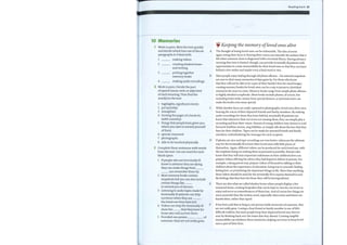 10 Memories
Work in pairs. Skim the text quickly
and decide which four out ofthe six
paragraphs A—F deal with:
1
2
3
4
making videos
creating shadow boxes
and writing
putting together
memory books
making audio recordings
2 Work in pairs. Decide the part
of speech (noun, verb, or adjective)
of each meaning. Then find the
word(s) in the text.
1
2
3
4
5
6
7
8
highlights, significant events
put (quickly)
strengthen
turning the pages of a book etc.
(with curiosity)
things that people have given you
which you save to remind yourself
ofthem
special, treasured
photographs
able to be touched physically
A
B
C
D
3 Complete these sentences with words
fromthe text. Use one word for each
blank space.
1
2
3
4
5
If people who are terminally ill
know in advance they are dying,
they can make things their
can remember them by.
Most memory books contain
snapshots but you can also include
certain things like E
to remind you of dinners.
Listening to audio tapes made by
terminally ill patients can help
survivors when they are
the loved one they have lost.
F
Videos can help the terminally ill
showthe that they have for
those who will survive them.
Provided one person of
someone, they are not really gone.
Reading bank 61
Keeping the memory ofloved ones alive
The thought oflosing loved ones can be unbearable. The idea ofnever
again seeing their faces or hearing their voices can intensify the sadness that is
felt when someone close is diagnosed with a terminal illness. Having advance
warning that time is limited, though, can provide terminally ill patients with
opportunities to create memorabilia for their loved ones so that they can leave
behind a few smiles and maybe even a kind word or two.
Most people enjoy leafing through old photo albums — the tattered snapshots
are sure to elicit many memories of days gone by. For those who know
that they will not be able to be a part oftheir family's lives for much longer,
creating memory books for loved ones can be a way to preserve cherished
memories for years to come. Memory books range from simple photo albums
to highly detailed scrapbooks. Most books include photos, ofcourse, but
including ticket stubs, menus from special dinners, or personal notes can
make the books even more special.
While familiar faces are easily captured in photographs, loved ones often miss
hearing the voices oftheir departed friends and family members. By making
audio recordings for those they leave behind, terminally ill patients can
know that whenever their survivors are missing them, they can simply play a
recording and hear their voices. Parents ofyoung children may choose to read
favourite bedtime stories, sing lullabies, or simply talk about the love that they
have for their children. Tapes can be made for assorted friends and family
members, individualizing the messages for each recipient.
If photos are nice and tape recordings are even better, videos are the ultimate
way for the terminally ill to leave their loved ones with little pieces of
themselves. Again, different videos can be produced for each loved one, with
the emphasis being on making them as personal as possible. Parents who
know that they will miss important milestones in their children's lives can
prepare videos offering the advice they had hoped to deliver in person. For
example, a dying parent may prepare videos ofthemselves talking to their
children about the importance ofeducation, being true to yourself, finding
lasting love, or prioritizing the important things in life. More than anything,
these videos should be used for the terminally ill to express themselves and
the feelings that they have for those they will be leaving behind.
There are also what are called shadow boxes where people display a few
treasured items, creating keepsakes that can be kept in view for survivors to
enjoy and serve as remembrances ofthose lost. And ofcourse few things are
more powerful than the written word, especially when notes and letters are
handwritten, rather than typed.
It has been said that as long as one person holds memories ofsomeone, they
are not really gone. Losing a close friend or family member is one oflife's
difficult realities, but most people keep their departed loved ones forever
near by thinking back over the times that they shared. Creating tangible
memorabilia can reinforce those memories, helping survivors to keep loved
ones a part oftheir lives.
 