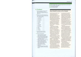 Reading bank 63
IWI (n) tribe / people/ nation / grouping of people with the same ancestry
kaupapa (n) meaning / philosophy
(n) the Maori Language
te reo
(n) extended family
whanau
Maori Health Providers in New Zealand
12 The Maori
1 Skim the passage and decide what
type ofwords (nouns, verbs, or
adjectives) are required in the blank
spaces 1—12.
2 Work in pairs. Decide whether these
words can be used as nouns (N), verbs
(V), or adjectives (Adj).
1
2
3
4
5
6
7
8
9
10
11
12
concentrated
traditional
incorporates
concepts
reaching
target
constitute
emphasis
appropriate
apply
tailored
coverage
3 Insert the words in the most
appropriate place in the text.
4 Answer these questions.
1 Howhave health services in
New Zealand been shaped?
2 Who are Maori Health providers?
3 Do Maori health providers make
up a large or small proportion of
total health services?
4 What is the goal Maori health care
providers hope to achieve?
5 What is the philosophy ofthe
Maori health providers from a
financial point ofview?
6 What is the focus ofMaori
providers?
7 What percentage ofMaori health
providers' patients are themselves
Maori?
Similar to education, health services
in New Zealand have been 1
to Maori through the growth of
alternative Maori providers, as well as
efforts to improve health services for
Maori within mainstream services.
Maori health providers are defined as
'providers that are contracted to deliver
health and disability services that
2 Maori clients or communities;
are led by a Maori governance and
management structure and express
Maori kaupapa; and consider the
wider issues ofMaori development
and how it might 3 to their own
organization'.
Maori providers are variously
arranged, set up by iwi and Maori
organizations. There are currently
around 250 providers, up from
20 in the mid-1990s. Maori health
providers 4 a relatively small share
of total health services. In 2004 an
estimated 3 per cent of the total health
budget was spent on Maori health
providers (Ministry of Health, 2004).
Maori health providers aim to
provide services that are 5 and
responsive to Maori health needs. This
includes a focus on Maorivalues and
6 ofhealth and wellness within
a kaupapa Maori (philosophy). Service
delivery 7 aspects of Maori
customs, including use of te reo in
consultation and for health promotion
materials. Maori health providers tend
to be smaller than other providers and
have a strong community-based and
not-for-profit philosophy.
Maori providers focus on primary
services and public health promotion
as well as mental health and disability.
There are no Maori providers in
secondary and tertiary care. Providers
vary notably in their size and the
services that they provide, which
include clinical services, community
health programmes, public health
campaigns, vaccinations, disability
support programmes, mentalhealth
services, including residential care,
community support, and 8
Maori healing services. Maori health
providers also provide services in
multiple geographic sites, and in some
cases mobile health units (Crengle, et
al., 1999). Most are small in size and
scope, but some have broader regional
9 , such as Ngati Porou Hauora on
the East Coast.
Because oftheir limited number
and size, Maori health providers
only cover a small share ofthe total
population. Geographically, they are
10 in the North Island, where the
majority ofMaori live. The majority of
patients ofMaori providers are Maori,
however non-Maori also access the
services. Nearly 60 per cent of patients
ofthe Maori providers included in
the NatMedCa survey were Maori
themselves, while 22 per cent were
New Zealand European, and the
remainder Pacific (Crengle, et al., 2004).
Maori providers appear to do well in
11 populations with poorer health
status and high need. According to
the NatMedCa survey the majority of
patients were from areas of high socio-
economic deprivation.
Because oftheir greater 12
on holistic and whanau-based
approaches, Maori providers are
more likely to provide services which
are multi-sectoral and go beyond
basic health services, such as
physiotherapy and social services.
 