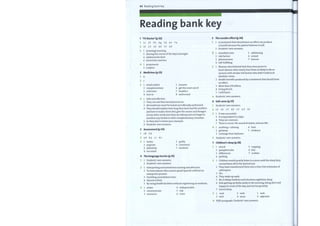 64 Reading bank key
Reading bank key
1
1
2
3
4
2
1
2
3
4
3
1
2
3
4
1
2
3
'TV Doctor' (p.52)
lc 2f 3b 4g 5d 6e 7a
IF 2T 3F 4F 5T 6F
1 (evening) morning
3 (during the course of the day) overnight
4 (abdominal) chest
6 (more) less and less
1 proponents
2 sceptics
Medicines (p.53)
5
1
2
3
4
6
1
2
3
4
5
7
1
2
3
4
The nocebo effect (p.56)
1
2
1
2
3
4
1
2
3
4
5
Atreatment that should have no effect can produce
a benefit because the patient believes it will.
Students' own answers.
stumbled onto
risk factors
phenomenon
self-fulfilling
5 addressing
6 coined
7 lexicon
b
c
1
2
3
4
1
2
3
4
5
6
retail outlets
complementary
cold sores
turn to
Safe and effective.
5
6
7
8
ensures
get the most out of
headlice
authorized
Womenwho believed that theywere prone to
heart disease were nearly four times as likely to die as
womenwith similar risk factors who didn't hold such
fatalistic views.
Health benefits produced by a treatment that should have
no effect.
More than $76 billion.
Irving Kirsch.
I will harm.
They can ask their local pharmacist.
All medicines must be tested and officially authorized.
They should explain how long they have had the problem
and how it makes them feel; give the names and dosages
of any other medicines they are taking and not forget to
mention any herbal or other complementary remedies.
So they don't irritate your stomach.
Students' own answers.
Students' own answers.
Salt caves (p.57)
Students' own answers.
IF 2F 3T 4F 5T 6T
1
2
4
7
1
2
3
It was successful.
It is equivalent to 3 days.
They are common.
There is music, the sound ofwaves, and sea-life.
Assessment (p.54)
1B 2A
a4 b3 c 1 d 2
1 senior
2 improve
3 definitely
4 too much
The language barrier (p.55)
soothing / calming
getaway
recharge their batteries
5
6
7
guilty
commend
harshest
Students' own answers.
Children's sleep (p.58)
4 host
5 evidence
5 napping
6 key
7 routine
1
2
3
4
1
2
3
4
5
6
7
1
2
struck
paraphernalia
differences
packing
1
2
I
2
3
4
5
1
2
3
Students' own answers.
Students' own answers.
Interpreting and sometimes nursing and aftercare.
To treat anyone who cannot speak Spanish without an
interpreter present.
Doubling consultation time.
Almost a third.
By using health facilities without registering as residents.
Children would quietly listen to a story until the sleep fairy
carried them offto the land of nod.
They have transformed them into a time-free extension of
cyberspace.
Yes.
Theywake up early.
No. It delays bedtime and shortens nighttime sleep.
Kids getting up fairly easily in the morning, being alert and
happy for most of the day, and not too grouchy.
strain
communicate
resources
4 indispensable
5 risk
6 cover
Sound sleep.
verb
verb
3 verb
4 noun
5 verb
6 adjective
Fifth paragraph. Students' own answers.
 