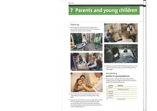 66 Unit 7
7 Parents and young children
Check up
Work in groups. Describe what is happening in
each picture. In particular, describe the interactions
between the adults and the children.
The environment for treating children needs to be
made different fromthat for treating adults. Why?
How?
Patients who are less than 15 years of age make up 20%
ofthe average GP practice in the UK and the under
4s consult their GP more than any other age group
except the elderly. Is this pattern the same in your own
country? Why/Whynot?
Vocabulary
Qualities of a good paediatrician
Work in pairs. Complete the table belowwith the
relevant positive or negative adjective describing the
qualities of a good paediatrician.
1
3
4
5
6
Positive
patient
efficient
reliable
sensitive
honest
Negative
diffident (nervous)
disrespectful
 