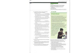 2 Complete these sentences using an appropriate
adjective from the table in 1 on page 66.
1 Dr Mansour is very in everything she
does. She prepares for her ward rounds methodically
and everything is where it should be and in order.
2 Dr Mubarek is a very sort ofperson.
He does things quickly and often makes the parents
and children nervous by showing he wants the
consultation to end.
3 Dr Andrews is very to all patients.
He greets them properly and takes their wishes into
account.
4 Dr Chandos is not very with himself.
He finds it difficult to admit his weaknesses while
showing off his strengths. Being realistic about
weaknesses helps us to learn and develop our skills.
5 My colleague can be very
She annoyed the patient when she referred to her
husband and she wasn't married. The patient was
quite upset.
6 It's not easy to feel the first time you
do something new, but with practice you begin to
feel very good about it.
7 Dr Kamara sensed that the teamthought she was
, because she let them down: she
made mistakes on the ward and was late on several
occasions.
3 Give a noun for each quality the doctor is describing in
2.
sentences 1—7 in
4 Work in pairs. Make a list of other qualities youthink
a good doctor, not just a paediatrician, needs to have.
Say why each quality is essential.
5 Are there any qualities that a paediatrician needs to
have more ofthan other doctors? Why/Whynot?
Parents and young children 67
In this unit
o understanding and using non-technical language
o using the First Conditional for real future events
o using the Second Conditional for reassurance
and reflection
o reassuring parents
o reflecting in speaking and writing about one's experience
It's my Job
Dr Nasrin Ahmed
My name is Dr Nasrin Ahmed and I work as a
paediatrician in a central Auckland, New Zealand hospital.
I have always enjoyed working with young children and
their parents. One ofthe main factors that led me to
consider specializing in this field was my own experience
of bringing up my two young children. The understanding
this has given me has helped me to empathize more with
parents when they become very anxious.
Bringing up my own children has made me acutely
aware ofthe pa rental fear of potential th reats
throughout childhood from infant diseases—illnesses like
infectious parotitis, varicella, morbilli, rubeola, pertussis,
acute laryngotracheobronchitis, rubella, meningitis,
poliomyelitis, and tetanus. And then there is the parents'
apprehension associated with
vaccinations like MMR. If I were
not a doctor myself, I would
probably feel as concerned
and fretful about my own
children as many ofthe
parents I see who want
to discuss combined
vaccinations for
their children.
Work in pairs. Change one word in each sentence below
using words fromthe passage to make them true.
1
2
3
4
5
Dr Ahmedhas never enjoyed working with young
children and their parents.
Dr Ahmedhas no children ofher own.
The experience of raising her own children means Dr
Ahmed is fairly conscious ofthe fears faced by parents
throughout their children's childhood.
Dr Ahmed feels that being a doctor possibly
makes her less worried about vaccination for
her own children.
All ofthe parents Dr Ahmed deals with are anxious
about vaccinations.
 
