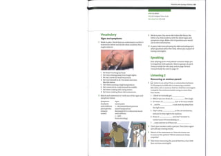 Parents and young children 69
elicit (v) obtain
GCS (n) Glasgow Coma Scale
shy away from (v) avoid
Vocabulary
Signs and symptoms
1 Work in pairs. Check that you understand a mother's
statements below and decide what condition they
might relate to.
1
2
3
4
5
6
7
8
He keeps touching his head.
He's been shying awayfrom bright lights.
He can't move his head very much.
He's not himself at all. I've never seen him
like this before.
He's been running a high temperature.
He's come out in a rash around his middle.
He's been making odd crying noises.
He's been making these odd movements.
3
4
2
3
4
Work in pairs. You are in A&E when Mr Peters, the
father of a child, Andrew, with the above signs and
symptoms rings. Make a list of questions you would
ask to elicit information.
In pairs, take turns phoning the A&E and asking each
other questions about the child, whom you suspect of
having meningitis.
Speaking
Role-playing doctor and patient scenarios helps you
to empathize with patients. Work in groups: A and B.
Group A study the role-play card on page 114 and
Group B study the card on page 117.
Listening 2
Reassuring an anxious parent
Q Listen to an extract from a conversation between
Dr Thompson in A&E who is reassuring a mother
Mrs Allen, who is anxious that her child has meningitis.
Complete the sentences below using no more than
four words.
2 Match each statement in 1 with one ofthe signs and
symptoms below.
Symptoms
headache
neck stiffness
photophobia
seizures
unwell
Signs
raised pulse
+— decreased blood pressure
raised temperature
decreased GCS or abnormal mood
neck stiffness
+ — rash
focal neurology
1
2
3
4
5
6
7
I think he's actually got
Well, if you use steam, it
If it were, I'd
and he
the light more.
That's what
the cough.
himto be very unwell.
a rash and shy awayfrom
in the circumstances,
and you're very right to be cautious.
Keep an , and don't hesitate to
contact your GP immediately, or ...
.. come and see us if there are
Check your answers with a partner. Then listen again
and add any missing words.
Which ofthe statements in 1 does the doctor use
to reassure the patient? Which statement shows
empathy?
Take turns reassuring the parent that his or her child
does not have meningitis.
 