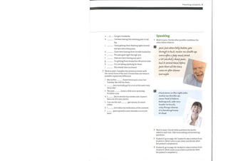 2 Work in pairs. Complete the sentences below with
the correct form ofthe verb. If more than one tense is
possible, explain the difference.
a
b
c
d
e
f
h
i
61
1
I've got a headache.
I've been having this shooting pain in my
leg.
I keep getting these flashing lights around
my eyes and a sharp pain.
I have been having these terrible backaches.
The pain goes right through you.
Have you been having any pain?
I'm getting these headaches off and on now.
I'm not taking anything for them.
The attacks have increased.
1
2
3
4
5
7
(have) these pains since last
Mymother
Tuesday. She still has them.
(you normally go) for a run at the same time
every day?
(ease) a little since yesterday.
The pain
It's better now.
1 (lie) in bed for four weeks now. I haven't
been out of it once, doctor.
I can see the rash
redder.
(get worse). It's much
(not take) any medication at the moment.
(pain spread) to your shoulder or is it just
here?
Presenting complaints 9
Speaking
1 Work in pairs. Decide what possible conditions the
notes below relate to.
?abtjowtabove belly
through to back; wtakes we double up;
rumrcye after afal-ty wteaZ; drink
a lof(alcdcd); sharp ?am,•
had it several times befre;
there authe time;
caute mt after dimer
lut
s harp paLvvi,wt-heright"de,•
vncvkvy nwdovcbleyup;
never hacV ifbefore;
feelüvsick;, sae;very
tender to-touch;
o-vtby relieve
it bendinglcneety
to-chest
2 Work in pairs. Decide what questions the doctor
asked in each case. Take turns asking and answering
questions.
3 Student A, go to page 114. Student B, take a history from
Student A. Write notes as you listen and decide what
the patient's complaint is.
4 Student B, go to page 116. Student A, take a history from
Student B. Write notes as you listen and decide what
the patient's complaint is.
 