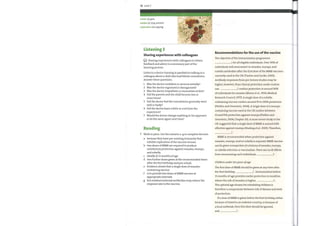 72 Unit 7
(v) give
confer
inhibit (v) stop, prevent
replication (n) copying
Listening 3
Sharing experiences with colleagues
Sharing experiences with colleagues to obtain
feedback and advice is a necessary part ofthe
learning process.
Listen to a doctor training in paediatrics talking to a
colleague about a child who had febrile convulsions.
Answer these questions.
Recommendations for the use of the vaccine
The objective ofthe immunization programme
1 for all eligible individuals. Over 90% of
individuals will seroconvert to measles, mumps, and
rubella antibodies after the first dose ofthe MMRvaccines
currently used in the UK (Tischer and Gerike, 2000).
Antibody responses from pre-licence studies maybe
higher, however, than clinical protection under routine
1
2
3
4
5
6
7
Was the doctor confident or nervous initially?
Was the doctor organized or disorganized?
Was the doctor empathetic or insensitive at first?
Did the parents and the child become less or
more tense?
Did the doctor feel the consultation generally went
well or badly?
Did the doctor learn a little or a lot from the
experience?
Would the doctor change anything in his approach
or do the same again next time?
use. 2 confers protection in around 90%
Reading
Work in pairs. Use the extracts a—g to complete the text.
of individuals for measles (Morse et al., 1994; Medical
Research Council, 1977). Asingle dose of a rubella-
containing vaccine confers around 95 to 100% protection
(Plotkin and Orenstein, 2004). A single dose of a mumps-
containing vaccine used in the UK confers between
61 and 91% protection against mumps (Plotkin and
Orenstein, 2004, Chapter 20). Amore recent study in the
UK suggested that a single dose ofMMRis around 64%
effective against mumps (Harling et al., 2005). Therefore,
3
MMR is recommended when protection against
measles, mumps, and/or rubella is required. MMRvaccine
can be given irrespective of a history of measles, mumps,
or rubella infection or vaccination. There are no ill effects
a
b
c
d
e
f
g
because they have pre-existing immunity that
inhibits replication ofthe vaccine viruses.
two doses ofMMR are required to produce
satisfactory protection against measles, mumps,
and rubella.
ideally at 13 months of age
two further doses given at the recommended times
after the first birthday and pre-school.
Evidence shows that a single dose ofmeasles-
containing vaccine
is to provide two doses ofMMRvaccine at
appropriate intervals
but residual maternal antibodies mayreduce the
response rate to the vaccine.
from immunizing such individuals
Children under tenyears ofage
4
The first dose of MMR should be given at any time after
the first birthday, 5 . Immunization before
13 months of age provides earlier protection in localities
where the risk of measles is higher, 6
The optimal age chosen for scheduling children is
therefore a compromise between risk of disease and level
ofprotection.
If a dose ofMMRis given before the first birthday, either
because oftravel to an endemic country, or because of
a local outbreak, then this dose should be ignored,
and 7
 