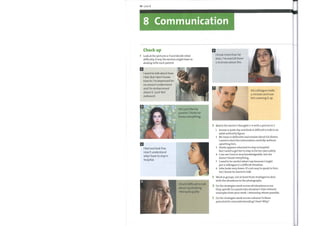 74 Unit 8
8 Communication
Check up
Look at the pictures a—f and decide what
difficulty, if any, the doctors might have in
dealing with each patient.
I want to talk about how
I feel. But I don't know
how to. I'm depressed for
no reason I understand
and I'm embarrassed
about it. I just feel
awkward.
He's just like my
parents. Thinks he
knows everything.
I feel and look fine.
I don't understand
why I have to stay in
hospital.
I find it difficult to talk
about my drinking.
I feel quite guilty
I know more than he
does. I've read all there
is to know about this.
His colleague made
a mistake and now
he's covering it up.
Match the doctor's thoughts 1—6 with a picture in 1.
2
3
4
5
1
2
3
4
5
6
Jennie is quite shy and finds it difficult to talk to an
adult authority figure.
MrJones is defensive and evasive about his illness.
I need to elicit the information carefully without
upsetting him.
Sheila appears reluctant to stay in hospital.
But I need to get her to stay in for her own safety.
I can see Carol is very knowledgeable, but she
doesn't know everything.
I need to be careful what I say because I might
put a colleague in a difficult situation.
John looks very down. It's not easy to speak to him,
but I know he wants to talk.
Work in groups. List at least three strategies to deal
with the situations in the photographs.
Do the strategies work across all situations or are
they specific to a particular situation? Give relevant
examples from your work / internship where possible.
Do the strategies work across cultures? Is there
potential for misunderstanding? How? Why?
 