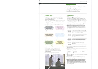 Patient care
Being aware of what the patient wants and says
from the psychological point of view can help you
understand your patients.
1 People often speak generally and use apparently vague
language. Work in pairs. Fromthis list of patients'
feelings, choose the three most common reasons in
your opinion whypatient language appears vague.
Communication 75
In this unit
o dealing with patients from a psychological point of view
o clarifying general and vague statements
o asking and responding to open questions
helping patients to be more specific
e
writing about personal achievements
Listening 1
Acknowledging verbal cues
Averbal cue is something patients say which gives
you a clue about what they are thinking or helps you
probe gently for information. Often the cues are vague
or general words and phrases. To overcome a patient's
vagueness and to build trust, you can probe bytaking
small steps towards the information youwant.
Work in pairs. Look at the statements below made
by patients. Decide what you think is the context
and which information you would like to ask about
in each case.
1
I do not know what
to say in answer to the
doctor's question.
2
I have difficulty thinking
of specific examples.
3
I don't know this doctor;
I need to test her to see if
she can be trusted.
4
I don't want to say
anything negative
about myself.
5
I am not sure what the
doctor expects as
an answer.
6
I always speak in
a vague way;
English is always vague.
a
b
c
d
e
PATIENT:
DOCTOR:
PATIENT:
DOCTOR:
PATIENT:
DOCTOR:
PATIENT:
DOCTOR:
PATIENT:
DOCTOR:
I have, maybe, a couple of drinks a day.
I have quite a lot to eat, I think.
Occasionally, I'll have more drugs
than that.
It's quite bad at work at the moment.
Myboyfriend said I had a weight
problem.
2 Work in groups. Decide what you yourself
do when you are talking to somebodyyou
do not knowwell, in a professional situation
or any situation.
3 Give examples ofyour own experience.
2
3
4
5
6
Work in pairs. What question you would ask to clarify
each statement?
Listen and match a patient's statement in 1 to each
ofthe doctor's questions.
1
2
3
4
5
Listen again and write down as far as you can what
the doctor says.
Give your own answers for the doctors' questions,
e.g. maybe 3 or4 a day.
Work in pairs. Student A says one of the statements
above and Student B asks an appropriate question.
Use the questions from the recording or use your own
words and then develop the conversation in your own
way, probing gently.
 
