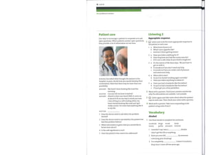 78 Unit 8
DTs (n) delirium tremens
Patient care
One way to encourage a patient to cooperate is to ask
open questions. When patients answer open questions,
they provide a lot of information at one time.
A doctor has asked what brought the patient to the
hospital. In pairs, decide howyou would develop their
conversation. Note that there maybe more than one
possibility.
PATIENT: My heart's been beating like madthis
morning.
DOCTOR: Can you tell me howit started?
PATIENT: (Hand to chest over heart) Well, it came on
at about 8.30 on mywayto workjust now.
I was sitting in a café reading when my
heart started beating like mad and I got
really scared. I've never had anything like it
in mylife.
DOCTOR:
Listening 2
Appropiate response
Listen and circle the most appropriate response to
the patient in each case.
1
2
3
4
1
1
2
3
4
5
a
b
c
a
b
c
a
b
c
a
b
c
a
b
c
What kind of pain is it?
What's your appetite like?
And has it been getting worse?
Have you taken anything for it?
Howlong have you had the runny nose for?
If it's not a cold, what do you think it might be?
It's the nature oflife these days. Wejust have to
get on with it.
It sounds as if you don't need any help.
It sounds as if you are under a lot of pressure
and need some help.
When did it start?
So you've started smoking again recently?
Have you taken anything to relieve it?
Have you had a headache like this before?
So you've had a headache like this before?
I'll just get you a few painkillers.
1
2
3
4
5
Does the doctor need to ask when the problem
started?
Does the doctor need to ask whether the patient has
had this problem before?
What information is given that youwould like to
know more about?
Is the café significant or not?
Does the patient's fear need to be addressed?
Work with a partner. Check your answers and decide
whythe alternatives are suitable / not suitable.
Listen again and take notes about what the patient
says in each case. Then check your notes with a partner.
Work with a partner. Take turns responding to the
patient using notes from 3.
Vocabulary
Alcohol
Use these words to complete the sentences.
moderate binge social drink
heavy guilty annoyed teetotal
1 1 wouldn't say I was a
I don't get the DTs or anything.
2 Have you ever felt
criticizing your drinking?
3 1'm completely
drinker.
by someone
I haven't touched a
drop since I came off two years ago.
 
