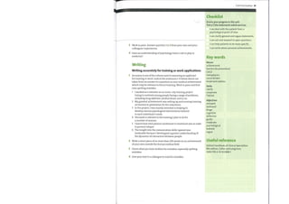 3 Work in pairs. Answer question 1 in 2 from your own and your
colleagues' experiences.
4 Does an understanding of psychology have a role to play in
medicine?
Writing
Writing accurately for training or work applications
1 Accuracy is one ofthe criteria used in assessing an applicant
for training or work. Look at the sentences 1—6 belowwhich are
taken from an answer to a question on non-medical achievement
which may be relevant to future training. Work in pairs and find
nine spelling mistakes.
1 1 worked as a volunter on an inner-city training project
trying to motivate young people facing a range ofproblems,
including drug addction, alcohol abuse, and so on.
2 My greatest acheivement was setting up and running training
on barriers to prevention for the volunteers.
3 In the project, Iwas mainly intrested in helping to
develop various psycological interventions tailored
to each individual's needs.
4 The work is relevent to the training I plan to do for
a number of reasons.
5 Ilearnt howvital patient comitment to treatment was in order
to prevent relapse
6 The insight into the comunication skills I gained was
invaluable because I developped a greater understanding of
the dynamics of interaction between people.
2 Write a short piece ofno more than 100 words on an achievement
ofyour own outside the formal medical field.
3 Check what you have written for mistakes, especially spelling
mistakes.
4 Give your text to a colleague to read for mistakes.
Communication 81
Checklist
Assess your progress in this unit.
Tick (V) the statements which are true.
I can deal with the patient from a
psychological point of view.
I can clarify general and vague statements.
I can ask and respond to open questions.
I can help patients to be more specific.
I can write about personal achievements.
Key words
Nouns
achievement
barriers (to prevention)
CAGE
metaphysics
social drinker
treatment options
Verbs
clarify
cooperate
TWEAK
Adjectives
annoyed
awkward
binge
cognitive
defensive
guilty
moderate
psychological
teetotal
vague
Useful reference
Oxford Handbook of Clinical Specialities
8th edition, Collier and Longmore,
ISBN 978-0-19-922888-1
 