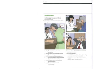 10 Unit 1
Culture project
Being aware ofyour own body language and
the body language ofyour patients will help
you in taking a history.
1 Find a picture a—c to match each description of body
language 1—7.
a The doctor is not sure about what
1
he is saying.
2 The patient is not comfortable or at ease.
2
3
In groups, discuss what the body language in 1 would
mean in your own culture.
Use the internet to find:
3
4
5
6
7
The patient is angry.
The doctor is bored and unsympathetic.
The doctor is showing interest and inviting
the patient to continue speaking.
The patient doesn't understand what
the doctor is saying.
The doctor and patient aren't
communicating.
1
2
3
other fields besides medicine where understanding
non-verbal communication is important.
what a patient-centred approach in history taking
means.
what the Calgary Cambridge method is.
 
